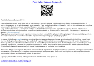 Plant Cells : Occasion Homework
Plant Cells: Occasion Homework.9/4/16
Plants have numerous cells inside them. They all have distinctive part and capacities. Together they all out to make the plant empower itself to
survive. Inside a plant are its cells. Inside a cell are its organelles. These organelles are called cell organelles which are little individual parts of a phone
which complete distinctive particular capacities. There are a vast variety of different
Golgi Mechanical assembly: An arrangement (stack) of levelled, film bound sacs (saccules) required in the capacity, alteration and emission of
proteins (glycoproteins) and lipids bound to leave the cell (extracellular) and for use inside the cell (intracellular). The Golgi device is plentiful in
secretory...show more content...
Bigger particles (counting microscopic organisms) enter extraordinary white platelets (phagocytes) through a type of endocytosis called phagocytosis.
The Single adaptable cell is a unicellular protist that ingests sustenance (counting algal cells) by phagocytosis.
Lysosome: A film boundorganelle containing hydrolytic (digestive) catalysts. Lysosomes begin as layer bound vesicles (called Golgi vesicles) that
bud from the Golgi mechanical assembly. They are basically required with intracellular processing. Lysosomes wire with vesicles (little vacuoles)
framed by endocytosis. The substance of these vesicles are processed by lysosomal chemicals. Auto absorption by lysosomes likewise happens amid
embryonic improvement. The fingers of a human developing life are webbed at first, however are isolated from each other by lysosomal catalysts.
Cells in the tail of a tadpole are processed by lysosomal compounds amid the continuous move into a frog.
Peroxisome: A layer bound organelle that contains particular catalysts imported from the cytoplasm (cytosol). For instance, certain peroxisomes contain
the compound catalase which quickly separates dangerous hydrogen peroxide into water and oxygen. This response can be effectively exhibited by
pouring some hydrogen peroxide on crude meat or an open injury.
Glycolysis: An anaerobic oxidation pathway outside of the mitochondria in which glucose is
Get more content on HelpWriting.net
 