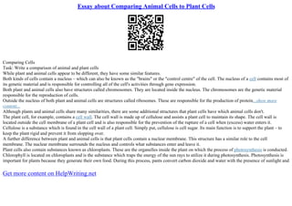 Essay about Comparing Animal Cells to Plant Cells
Comparing Cells
Task: Write a comparison of animal and plant cells
While plant and animal cells appear to be different, they have some similar features.
Both kinds of cells contain a nucleus – which can also be known as the "brains" or the "control centre" of the cell. The nucleus of a cell contains most of
its genetic material and is responsible for controlling all of the cell's activities through gene expression.
Both plant and animal cells also have structures called chromosomes. They are located inside the nucleus. The chromosomes are the genetic material
responsible for the reproduction of cells.
Outside the nucleus of both plant and animal cells are structures called ribosomes. These are responsible for the production of protein...show more
content...
Although plants and animal cells share many similarities, there are some additional structures that plant cells have which animal cells don't.
The plant cell, for example, contains a cell wall. The cell wall is made up of cellulose and assists a plant cell to maintain its shape. The cell wall is
located outside the cell membrane of a plant cell and is also responsible for the prevention of the rupture of a cell when (excess) water enters it.
Cellulose is a substance which is found in the cell wall of a plant cell. Simply put, cellulose is cell sugar. Its main function is to support the plant – to
keep the plant rigid and prevent it from slopping over.
A further difference between plant and animal cells is that plant cells contain a nuclear membrane. This structure has a similar role to the cell
membrane. The nuclear membrane surrounds the nucleus and controls what substances enter and leave it.
Plant cells also contain substances known as chloroplasts. These are the organelles inside the plant on which the process of photosynthesis is conducted.
Chlorophyll is located on chloroplasts and is the substance which traps the energy of the sun rays to utilize it during photosynthesis. Photosynthesis is
important for plants because they generate their own food. During this process, pants convert carbon dioxide and water with the presence of sunlight and
Get more content on HelpWriting.net
 