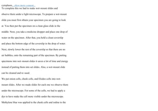 cytoplasm,...show more content...
To complete this we had to make wet–mount slides and
observe them under a light microscope. To prepare a wet–mount
slide you must first obtain your specimen you are going to look
at. You then put the specimen on a clean glass slide in the
middle. Next, you take a medicine dropper and place one drop of
water on the specimen. After that, you hold a clean coverslip
and place the bottom edge of the coverslip in the drop of water.
Next, slowly lower the rest of the coverslip so that there are no
air bubbles, onto the remaining part of the specimen. By putting
specimens into wet–mount slides it saves a lot of time and energy
instead of putting them into set slides. Also, a wet–mount slide
can be cleaned and re–used.
We put onion cells, cheek cells, and Elodeo cells into wet–
mount slides. After we made slides for each one we observe them
under the microscope. For some of the cells, we had to apply a
dye to have make the cell more visible under the microscope.
Methylene blue was applied to the cheek cells and iodine to the
 