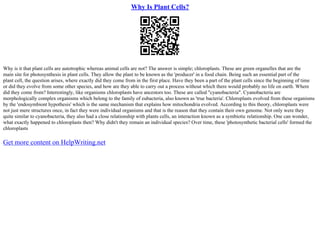 Why Is Plant Cells?
Why is it that plant cells are autotrophic whereas animal cells are not? The answer is simple; chloroplasts. These are green organelles that are the
main site for photosynthesis in plant cells. They allow the plant to be known as the 'producer' in a food chain. Being such an essential part of the
plant cell, the question arises, where exactly did they come from in the first place. Have they been a part of the plant cells since the beginning of time
or did they evolve from some other species, and how are they able to carry out a process without which there would probably no life on earth. Where
did they come from? Interestingly, like organisms chloroplasts have ancestors too. These are called "cyanobacteria". Cyanobacteria are
morphologically complex organisms which belong to the family of eubacteria, also known as 'true bacteria'. Chloroplasts evolved from these organisms
by the 'endosymbiont hypothesis' which is the same mechanism that explains how mitochondria evolved. According to this theory, chloroplasts were
not just mere structures once, in fact they were individual organisms and that is the reason that they contain their own genome. Not only were they
quite similar to cyanobacteria, they also had a close relationship with plants cells, an interaction known as a symbiotic relationship. One can wonder,
what exactly happened to chloroplasts then? Why didn't they remain an individual species? Over time, these 'photosynthetic bacterial cells' formed the
chloroplasts
Get more content on HelpWriting.net
 