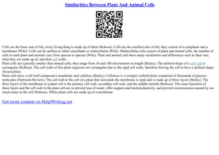 Similarities Between Plant And Animal Cells
Cells are the basic unit of life, every living thing is made up of them (Robson). Cells are the smallest unit of life, they consist of a cytoplasm and a
membrane (Wiki). Cells can be unified as either unicellular or multicellular (Wiki). Multicellular cells consist of plant and animal cells, the number of
cells in each plant and animals vary from species to species (Wiki). Plant and animal cells have many similarities and differences such as their size,
what they are made up of, and their cell walls.
Plant cells are typically smaller than animal cells, they range from 10 and 100 micrometers in length (Bailey). The defined shape of a cell wall is
rectangular (Robson). The cell walls of this plant organism are rectangular due to the rigid cell walls, therefore forcing the cell to have a defined shape
(Scienceline).
Plant cells have a cell wall composed a membrane and cellulose (Bailey). Cellulose is a complex carbohydrate composed of thousands of glucose
molecules (Nutrients Review). The cell wall in the cell of a plant that surrounds the membrane is rigid and is made up of three layers (Bailey). The
three layers of the membrane in a plant cell is the primary cell wall, secondary cell wall, and the middle lamella (Robson). The main functions of
these layers and the cell wall in the plant cell are to prevent loss of water, offer support and limited plasticity, and prevent overextension caused by too
much water in the cell (Robson). While plant cells are made up of a membrane
Get more content on HelpWriting.net
 