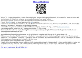 Plant Cell Centrioles
Nucleus: it's a double membrane that is closed all around and sends messages to the cytosol via numerous nuclear pores, that is near the nucleus. The
nucleus contains the DNA. Some cells genes can be turned off because of what type of cell it is.
Nucleolus:the organelle inside of the nucleus. It creates ribosomes and transfers it out of the nucleus.
Cytosol: The protein within the cytosol helps control the cell metabolism.
Centrosome:It where most of the microtubules are made. Plant and animal cells centrosomes have almost the same jobs during a cell's division. Only
difference is that plants cell centrosomes does not contain centrioles.
Centriole: Has nine groups of fused microtubules, with three in each group, in a shape of a ring. A complete...show more content...
You see them mostly in animal cells, but if found in plant cells then it's in the vacuole.
Peroxisome:In plant cells it has the job of turning fatty acids into sugars and many other jobs. While in animal cells, peroxisomes kills the toxic
hydrogen peroxide that the cell has made.
Secretory Vesicles: the secretory vesicles moves the cell secretions that was inside of the golgi, to the cell surface and let it go
Cell membrane: closes the cell all the way around. It also has two layers of phospholipids. One the phospholipids is hydrophilic. The hydrophilic is
exposed and it can touch water. Another one is hydrophobic and can't touch water. The cell membrane protects it from any water that you can't control.
It has many proteins that are important for the cell to do other things
Mitochondria:It creates energy for the cell to do anything.
Vacuole: Helps with intracellular digestion and throws out the waste products in the cell. The plant vacuole is bigger than the vacuole in a animal cell.
The plant vacuole plays many jobs, such as storing nutrients and waste products, helps the cell grow bigger, and controls turgor pressure in the
Get more content on HelpWriting.net
 