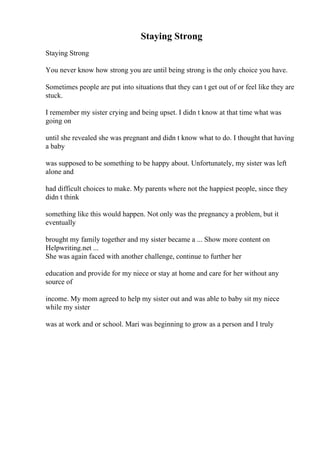 Staying Strong
Staying Strong
You never know how strong you are until being strong is the only choice you have.
Sometimes people are put into situations that they can t get out of or feel like they are
stuck.
I remember my sister crying and being upset. I didn t know at that time what was
going on
until she revealed she was pregnant and didn t know what to do. I thought that having
a baby
was supposed to be something to be happy about. Unfortunately, my sister was left
alone and
had difficult choices to make. My parents where not the happiest people, since they
didn t think
something like this would happen. Not only was the pregnancy a problem, but it
eventually
brought my family together and my sister became a ... Show more content on
Helpwriting.net ...
She was again faced with another challenge, continue to further her
education and provide for my niece or stay at home and care for her without any
source of
income. My mom agreed to help my sister out and was able to baby sit my niece
while my sister
was at work and or school. Mari was beginning to grow as a person and I truly
 