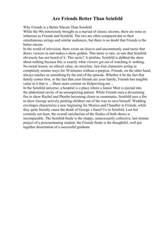 Are Friends Better Than Seinfeld
Why Friends is a Better Sitcom Than Seinfeld
While the 90s notoriously brought us a myriad of classic sitcoms, there are none as
infamous as Friends and Seinfeld. The two are often compared due to their
simultaneous airings and similar audiences, but there is no doubt that Friends is the
better sitcom.
In the world of television, there exists an elusive and uncommonly used tactic that
draws viewers in and makes a show golden. This tactic is rare, so rare that Seinfeld
obviously has not heard of it. This tactic? A plotline. Seinfeld is dubbed the show
about nothing because this is exactly what viewers get out of watching it: nothing.
No moral lesson, no ethical value, no storyline. Just four characters acting in
completely asinine ways for 30 minutes without a purpose. Friends, on the other hand,
always teaches us something by the end of the episode. Whether it be the fact that
family comes first, or the fact that your friends are your family, Friends has tangible
value in it that is ... Show more content on Helpwriting.net ...
In the Seinfeld universe, a hospital is a place where a Junior Mint is ejected into
the abdominal cavity of an unsuspecting patient. While Friends uses a devastating
fire to show Rachel and Phoebe becoming closer as roommates, Seinfeld uses a fire
to show George actively pushing children out of the way to save himself. Wedding
envelopes characterize a new beginning for Monica and Chandler in Friends, while
they quite literally cause the death of George s fiancГ©e in Seinfeld. Last but
certainly not least, the overall satisfaction of the finales of both shows is
incomparable. The Seinfeld finale is the sloppy, unnecessarily collective, last minute
project of a procrastinating student; the Friends finale is the thoughtful, well put
together dissertation of a successful graduate
 