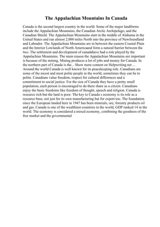 The Appalachian Mountains In Canada
Canada is the second largest country in the world. Some of the major landforms
include the Appalachian Mountains, the Canadian Arctic Archipelago, and the
Canadian Shield. The Appalachian Mountains start in the middle of Alabama in the
United States and run almost 2,000 miles North into the province of Newfoundland
and Labrador. The Appalachian Mountains are in between the eastern Coastal Plain
and the Interior Lowlands of North Americaand form a natural barrier between the
two. The settlement and development of canadahave had a role played by the
Appalachian Mountains. The main reason the Appalachian Mountains are important
is because of the mining. Mining produces a lot of jobs and money for Canada. In
the northern part of Canada is the... Show more content on Helpwriting.net ...
Around the world Canada is well known for its peacekeeping role. Canadians are
some of the nicest and most polite people in the world, sometimes they can be to
polite. Canadians value freedom, respect for cultural differences and a
commitment to social justice. For the size of Canada they have a pretty small
population, each person is encouraged to do there share as a citizen. Canadians
enjoy the basic freedoms like freedom of thought, speech and religion. Canada is
resource rich but the land is poor. The key to Canada s economy is its role as a
resource base, not just for its own manufacturing but for export too. The foundation
since the European landed here in 1947 has been minerals, ore, forestry products oil
and gas. Canada is one of the wealthiest countries in the world, GDP ranked 14 in the
world. The economy is considered a mixed economy, combining the goodness of the
free market and the governmental
 