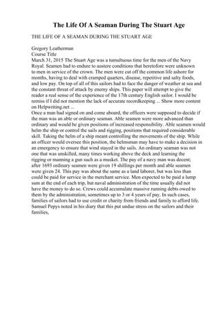 The Life Of A Seaman During The Stuart Age
THE LIFE OF A SEAMAN DURING THE STUART AGE
Gregory Leatherman
Course Title
March 31, 2015 The Stuart Age was a tumultuous time for the men of the Navy
Royal. Seamen had to endure to austere conditions that heretofore were unknown
to men in service of the crown. The men were cut off the common life ashore for
months, having to deal with cramped quarters, disease, repetitive and salty foods,
and low pay. On top of all of this sailors had to face the danger of weather at sea and
the constant threat of attack by enemy ships. This paper will attempt to give the
reader a real sense of the experience of the 17th century English sailor. I would be
remiss if I did not mention the lack of accurate recordkeeping ... Show more content
on Helpwriting.net ...
Once a man had signed on and come aboard, the officers were supposed to decide if
the man was an able or ordinary seaman. Able seamen were more advanced than
ordinary and would be given positions of increased responsibility. Able seamen would
helm the ship or control the sails and rigging, positions that required considerable
skill. Taking the helm of a ship meant controlling the movements of the ship. While
an officer would oversee this position, the helmsman may have to make a decision in
an emergency to ensure that wind stayed in the sails. An ordinary seaman was not
one that was unskilled, many times working above the deck and learning the
rigging or manning a gun such as a musket. The pay of a navy man was decent;
after 1693 ordinary seamen were given 19 shillings per month and able seamen
were given 24. This pay was about the same as a land laborer, but was less than
could be paid for service in the merchant service. Men expected to be paid a lump
sum at the end of each trip, but naval administration of the time usually did not
have the money to do so. Crews could accumulate massive running debts owed to
them by the administration, sometimes up to 3 or 4 years of pay. In such cases,
families of sailors had to use credit or charity from friends and family to afford life.
Samuel Pepys noted in his diary that this put undue stress on the sailors and their
families,
 