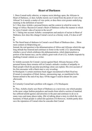 Heart of Darkness
1. Does Conrad really otherize, or impose racist ideology upon, the Africans in
Heart of Darkness, or does Achebe merely see Conrad from the point of view of an
African? Is it merely a matter of view point, or does there exist greater underlying
meaning in the definition of racism?
br 2. How does Achebe s personal history and the context in which he wrote An
Image of Africa: Racism in Conrad s Heart of Darkness reflect the manner in which
he views Conrad s idea of racism in the novel?
br 3. Taking into account Achebe s assumptions and analysis of racism in Heart of
Darkness, how does this change Conrad s novel as a literary work, if it does at all?
br
br
br The literal heart of darkness in Conrad s novel Heart of Darkness does ... Show
more content on Helpwriting.net ...
Instead, the real question is the dehumanization of Africa and Africans which this age
long attitude has fostered and continues to foster in the world. (12). Questioning
whether a novel which celebrates this dehumanization, which depersonalizes a
portion of the human race, can be called a great work of art (12), Achebe responds by
doubting Conrad s talents as a writer.
br
br Achebe accounts for Conrad s racism against black Africans because of his
personal history there remains still in Conrad s attitude a residue of antipathy to
black people which his peculiar psychology alone can explain. His own account of
his first encounter with a black man is very revealing:
br blockquote A certain enormous buck nigger encountered in Haiti fixed my
[Conrad s] conception of blind, furious, unreasoning rage, as manifested in the
human animal to the end of my days. Of the nigger I used to dream for years
afterwards.
br
br Certainly Conrad had a problem with niggers. (13) /blockquote
br
br Thus, Achebe clearly sees Heart of Darkness as a racist text, one which parades
in the most vulgar fashion prejudices and insults from which a section of mankind
has suffered untold agonies and atrocities in the past and continues to do so in
many ways and many places today. [He is] talking about a story in which the very
humanity of black people is called into question (15) However, Achebe partly does
save the reputation of Conrad when he concedes that Conrad
 