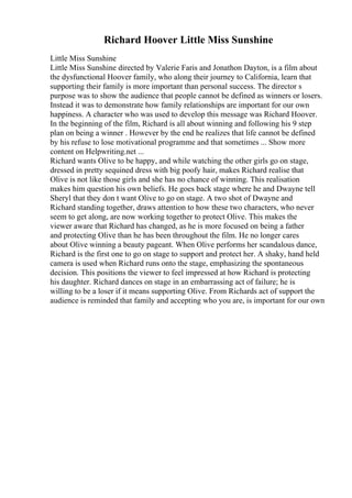 Richard Hoover Little Miss Sunshine
Little Miss Sunshine
Little Miss Sunshine directed by Valerie Faris and Jonathon Dayton, is a film about
the dysfunctional Hoover family, who along their journey to California, learn that
supporting their family is more important than personal success. The director s
purpose was to show the audience that people cannot be defined as winners or losers.
Instead it was to demonstrate how family relationships are important for our own
happiness. A character who was used to develop this message was Richard Hoover.
In the beginning of the film, Richard is all about winning and following his 9 step
plan on being a winner . However by the end he realizes that life cannot be defined
by his refuse to lose motivational programme and that sometimes ... Show more
content on Helpwriting.net ...
Richard wants Olive to be happy, and while watching the other girls go on stage,
dressed in pretty sequined dress with big poofy hair, makes Richard realise that
Olive is not like those girls and she has no chance of winning. This realisation
makes him question his own beliefs. He goes back stage where he and Dwayne tell
Sheryl that they don t want Olive to go on stage. A two shot of Dwayne and
Richard standing together, draws attention to how these two characters, who never
seem to get along, are now working together to protect Olive. This makes the
viewer aware that Richard has changed, as he is more focused on being a father
and protecting Olive than he has been throughout the film. He no longer cares
about Olive winning a beauty pageant. When Olive performs her scandalous dance,
Richard is the first one to go on stage to support and protect her. A shaky, hand held
camera is used when Richard runs onto the stage, emphasizing the spontaneous
decision. This positions the viewer to feel impressed at how Richard is protecting
his daughter. Richard dances on stage in an embarrassing act of failure; he is
willing to be a loser if it means supporting Olive. From Richards act of support the
audience is reminded that family and accepting who you are, is important for our own
 