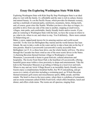 Essay On Exploring Washington State With Kids
Exploring Washington State with Kids Step By Step Washington State is an ideal
place to visit with the family. It s affordable and the state is rich in culture, history
and natural beauty. It s on the Pacific Ocean, which provides for dramatic scenery,
and has a multitude of national parks, rainforests, mountains, farms, hiking trails,
and, of course, great cities like Seattle. Whether you have a few days or longer, it s
possible to drive from one side of the state to another, stopping at small towns,
villages, state parks, and comfortable, family friendly hotels and/or resorts. If you
plan on venturing to Washington State with the kids, we have the scoop on where to
go, what to do, where to eat, and where to stay. You ll definitely... Show more content
on Helpwriting.net ...
Baker, a snow capped peak known for its amazing sunrises and world record
snowfall. To the west are Bellingham Bay marina and the world famous San Juan
Islands. Be sure to take a walk on the water and try to take a boat ride on the bay if
time permits. Head to Leavenworth Leavenworth is easily accessible from
Bellingham via I 5. It s a three hour drive, one the whole family will love. The drive
through the Cascades has been voted as one of the most scenic drives in the States.
A charming Bavarian themed German village in Washington s Cascade
Mountains, Leavenworth is home to great festivals, cultural attractions and
hospitality. The lovely Front Street Park is the heartbeat of Leavenworth, offering
beautiful green areas within a close proximity to shops and entertainment. Take the
kids to the Nutcracker Museum or go tubing or hiking on a local river and trails.
Where to stay and eat: Icicle Village Resort is an incredibly family friendly resort.
Guests enjoy a complimentary breakfast buffet, free Wi Fi and parking, and get
access to a variety of activities including a swimming pool, an 18 hole Bavarian
themed miniature golf course and miscellaneous sports, BBQ, arcade, and bike
rentals. The hotel is close to the town center, where there is a plethora of restaurants
and an onsite restaurant called JJ Hills Fresh Grill, which offers breakfast, lunch and
dinner, and offers a kids menu. The rooms are all spacious, ranging from
 
