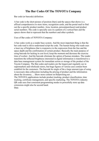 The Bar Codes Of The TOYOTA Company
Bar code (or barcode) definition:
A bar code is the short picture of position (bars) and the spaces that shows is a
affixed comprehensive to store items, recognition cards, and the postal mail to find
out the a specific product number, Area, location, person(purchaser) and product
serial numbers. The code is specially uses in a pattern of a vertical bars and the
spaces shows that to represent that the numbers and other symbols.
Uses of Bar codes of TOYOTA Company:
A bar codes work as a reader base system. And the most important thing is that the
bar code read is old to understand script the code. The human being who reads uses
a laser ray of brightness that is responsive to the expression from the line and the
space depth and the confirmation of certain product. Basically the main purpose of
using barcode for lacking in cost level, keep the moment and decrease the exercise
time of worker. And the barcode eliminate the option of human mistakes. The reader
transform the reflected brightness interested in digital information is transferred to a
data base management system for immediate action or storage of the product of the
Toyota Company. The Bar codes and readers are the largest part regularly see in
supermarkets and wholesale stores, but huge figures of various uses contain been
establish for the customers. The barcode be single of the a large amount type of using
is necessary data collocation including the pricing of product and the information
about the inventory. ... Show more content on Helpwriting.net ...
The TOYOTA applications include product tracking, product classification, time
tracking, certificate management, and specific marketing. The TOYOTA industry
QR code uses four consistent programming modes to powerfully store up data
extensions might also be second hand.
Data
 