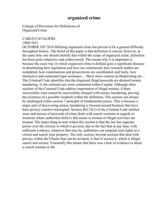 organized crime
Critique of Provisions for Definitions of
Organized Crime
CARLO CAVALIERE
100817631
OCTOBER 1ST 2014 Defining organized crime has proven to be a general difficulty
throughout history. The belief of this paper is that definition is crucial, however, at
the same time one should identify that within the scope of organized crime, definition
has been quite subjective and controversial. The reason why it is important is
because the exact way in which organized crime is defined goes a significant distance
in determining how legislation and laws are constructed, how research studies are
completed, how examinations and prosecutions are coordinated, and lastly, how
interactive and connected legal assistance ... Show more content on Helpwriting.net ...
The Criminal Code identifies that the disguised illegal proceeds are deemed money
laundering, if, the criminal acts were committed within Canada. Although other
sections of the Criminal Code address importation of illegal monies, if done
successfully ones cannot be successfully charged with money laundering, proving
the existence of a possible loophole within the definition. This section can always
be challenged within section 7 principle of fundamental justice. This is because a
major part of discovering money laundering is focused around business that have
their privacy comfort interrupted. Section 462.32(1) of the Criminal Code entitled
searc and seizure of proceeds of crime deals with search warrants in regards to
locations where authorities believe that assets or monies of illegal activities are
located. The major thing to note within this section is that the law has supreme
power over the citizens in which it governs, due to the fact that at any time, with
sufficient evidence, whatever that may be, authorities can suspend your rights as a
citizen and search your property. The only section, beyond sections that deal with
privacy within the Charter that can be invoked, is that of section 8, which is illegal
search and seizure. Essentially this means that there was a lack of evidence to attain
a search warrant or the
 
