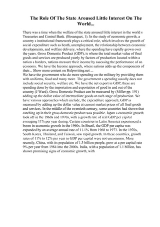The Role Of The State Aroused Little Interest On The
World...
There was a time when the welfare of the state aroused little interest in the world s
Treasuries and Central Bank. (Bosanquet, 1). In the study of economic growth, a
country s institutional framework plays a critical role, which involves the growth of
social expenditure such as heath, unemployment, the relationship between economic
developments, and welfare delivery, where the spending have rapidly grown over
the years. Gross Domestic Product (GDP), is where the total market value of final
goods and services are produced yearly by factors of production located within a
nation s borders, nations measure their income by assessing the performance of an
economy. We have the Income approach, where nations adds up the components of
their... Show more content on Helpwriting.net ...
We have the government who do more spending on the military by providing them
with uniforms, food and many more. The government s spending usually does not
include social security, welfare etc. We have the net export in GDP, these are
spending done by the importation and exportation of good in and out of the
country (J Ward). Gross Domestic Product can be measured by (Miller pp. 191)
adding up the dollar value of intermediate goods at each stage of production. We
have various approaches which include, the expenditure approach; GDP is
measured by adding up the dollar value at current market prices of all final goods
and services. In the middle of the twentieth century, some countries had shown that
catching up in their gross domestic product was possible. Japan s economic growth
took off in the 1960s and 1970s, with a growth rate of real GDP per capital
averaging 11% per year during. Certain countries in Latin America experienced a
boom in economic growth in the 1960s. In Brazil, the GDP per capita was
expanded by an average annual rate of 11.1% from 1968 to 1973. In the 1970s,
South Korea, Thailand, and Taiwan, saw rapid growth. In these countries, growth
rates of 11% to 12% per year in GDP per capital were not uncommon. More
recently, China, with its population of 1.3 billion people, grew at a per capital rate
9% per year from 1984 into the 2000s. India, with a population of 1.1 billion, has
shown promising signs of economic growth, with
 