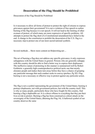 Desecration of the Flag Should be Prohibited
Desecration of the Flag Should be Prohibited
Is it necessary to allow all forms of protest to protect the right of citizens to express
grievances against their government? It is not a violation of free speech to outlaw
burning of the flag because it is not speech. It will not lead to the limiting of other
avenues of protest, of which many are more expressive of specific problems. All
attempts to protect the flag short of a Constitutional amendment have failed in the
end. A change to the constitution to prohibit the desecrationof the U.S. flag is a
necessary step to protect one of our most sacred national symbols.
Several methods ... Show more content on Helpwriting.net ...
The act of burning a flag does not address any specific grievance; it only expresses
unhappiness with the United States in general. Persons who are generally unhappy
with this country should be able to find a better way to express their displeasure.
The ineffective nature of protesting in this manner is summarized well by Robert
Goldstein: a generally high counterproductive political tactic one that mostly
alienates people and makes them turn away before they have a chance of grasping
any particular message that such conduct seeks to convey (preface, Pg XI). Flag
burning is not a necessary or effective way to protest against any particular action.
The flag is not a symbol representing the government of the United States; burning it
portrays displeasure, not with government policies, but with the country itself. This
is why so many people, particularly those who have fought for this country, find
burning a flag a deplorable act. It is a direct offense to everything that they put their
lives at risk to protect. Burning a flag has been construed as a direct attack on the
sovereignty of the United States, (Burning the Flag 14). A hallowed symbol of our
country deserves the same
 