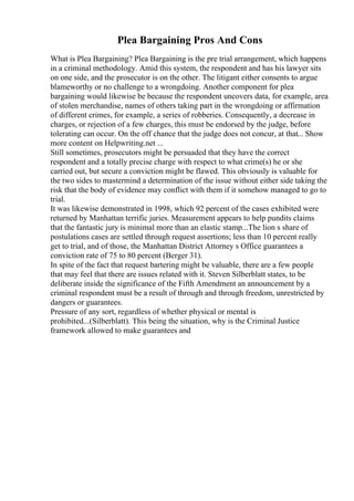Plea Bargaining Pros And Cons
What is Plea Bargaining? Plea Bargaining is the pre trial arrangement, which happens
in a criminal methodology. Amid this system, the respondent and has his lawyer sits
on one side, and the prosecutor is on the other. The litigant either consents to argue
blameworthy or no challenge to a wrongdoing. Another component for plea
bargaining would likewise be because the respondent uncovers data, for example, area
of stolen merchandise, names of others taking part in the wrongdoing or affirmation
of different crimes, for example, a series of robberies. Consequently, a decrease in
charges, or rejection of a few charges, this must be endorsed by the judge, before
tolerating can occur. On the off chance that the judge does not concur, at that... Show
more content on Helpwriting.net ...
Still sometimes, prosecutors might be persuaded that they have the correct
respondent and a totally precise charge with respect to what crime(s) he or she
carried out, but secure a conviction might be flawed. This obviously is valuable for
the two sides to mastermind a determination of the issue without either side taking the
risk that the body of evidence may conflict with them if it somehow managed to go to
trial.
It was likewise demonstrated in 1998, which 92 percent of the cases exhibited were
returned by Manhattan terrific juries. Measurement appears to help pundits claims
that the fantastic jury is minimal more than an elastic stamp...The lion s share of
postulations cases are settled through request assertions; less than 10 percent really
get to trial, and of those, the Manhattan District Attorney s Office guarantees a
conviction rate of 75 to 80 percent (Berger 31).
In spite of the fact that request bartering might be valuable, there are a few people
that may feel that there are issues related with it. Steven Silberblatt states, to be
deliberate inside the significance of the Fifth Amendment an announcement by a
criminal respondent must be a result of through and through freedom, unrestricted by
dangers or guarantees.
Pressure of any sort, regardless of whether physical or mental is
prohibited...(Silberblatt). This being the situation, why is the Criminal Justice
framework allowed to make guarantees and
 