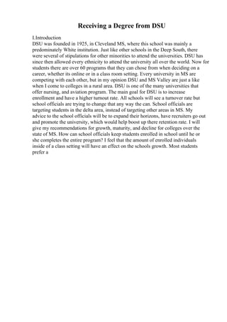 Receiving a Degree from DSU
I.Introduction
DSU was founded in 1925, in Cleveland MS, where this school was mainly a
predominately White institution. Just like other schools in the Deep South, there
were several of stipulations for other minorities to attend the universities. DSU has
since then allowed every ethnicity to attend the university all over the world. Now for
students there are over 60 programs that they can chose from when deciding on a
career, whether its online or in a class room setting. Every university in MS are
competing with each other, but in my opinion DSU and MS Valley are just a like
when I come to colleges in a rural area. DSU is one of the many universities that
offer nursing, and aviation program. The main goal for DSU is to increase
enrollment and have a higher turnout rate. All schools will see a turnover rate but
school officials are trying to change that any way the can. School officials are
targeting students in the delta area, instead of targeting other areas in MS. My
advice to the school officials will be to expand their horizons, have recruiters go out
and promote the university, which would help boost up there retention rate. I will
give my recommendations for growth, maturity, and decline for colleges over the
state of MS. How can school officials keep students enrolled in school until he or
she completes the entire program? I feel that the amount of enrolled individuals
inside of a class setting will have an effect on the schools growth. Most students
prefer a
 