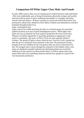 Comparison Of White Upper Class Male And Female
In early 1800s society, there was an Unequal power relation between male and female
. Men were traditionally seen as being the dominant, physically stronger and socially
more powerful in terms of status: traditional masculinity is a strength, rationality,
stoicism and self reliance . Women s position in society and within their homes was
portrayed as subservient, obedient to their fathers, brothers and malerelatives and their
husbands throughout their lives.
Fagin: stereotypical man
Fagin s power lies within him being the elite in a criminal group; his masculine
qualities position in an area of great and dangerous power . White upper class
males are seen as being the far more superior group then the lower social class.
Whereas it could be argued that A masculine gendering is supposed to evoke
positive connotation , the men s in Oliver Twist are most typically linked to
violence. The greed of Fagin is shown when he says if you do it well, a pound my
dear this gives a reflection of his character in the story. His portrayed as being
arrogant as he uses children for his own good as they are seen to steal money for
him. His arrogant side is shown through his treatment of the children what s your
name you hardened scoundrel indicates his dominating behaviour toward the
children as he has control over them and he doesn t let Oliver speak what is his
name officer show his controlling character indicate how people are scared of the
way he presents and deceive
 