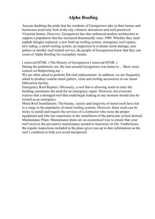 Alpha Roofing
Anyone doubting the pride that the residents of Georgetown take in their homes and
businesses need only look at the city s historic downtown and well preserved
Victorian homes. However, Georgetown has also embraced modern architecture to
support a population that has increased dramatically since 1980. Whether they need
asphalt shingles replaced, a new built up roofing system, emergency roof repairs,
new siding, a metal roofing system, an inspection to evaluate storm damage, new
gutters or another roof related service, the people of Georgetown know that they can
count of Alpha Roofing for exemplary results.
( removed HTML ) The History of Georgetown ( removed HTML )
During the prehistoric era, the area around Georgetown was home to ... Show more
content on Helpwriting.net ...
We are often asked to perform flat roof replacements. In addition, we are frequently
asked to produce custom metal gutters, vents and roofing accessories in our metal
fabrication facility.
Emergency Roof Repairs: Obviously, a roof that is allowing water to enter the
building constitutes the need for an emergency repair. However, not everyone
realizes that a damaged roof that could begin leaking at any moment should also be
treated as an emergency.
Metal Roof Installations: The beauty, variety and longevity of metal roofs have led
to a surge in the popularity of metal roofing systems. However, these roofs can be
tricky to install and require the services of a contractor who owns the proper
equipment and who has experience in the installation of the particular system desired.
Maintenance Plans: Maintenance plans are an economical way to ensure that your
roof receives the preventive maintenance needed to maximize its life. Furthermore,
the regular inspections included in the plans gives you up to date information on the
roof s condition to help you avoid unexpected
 