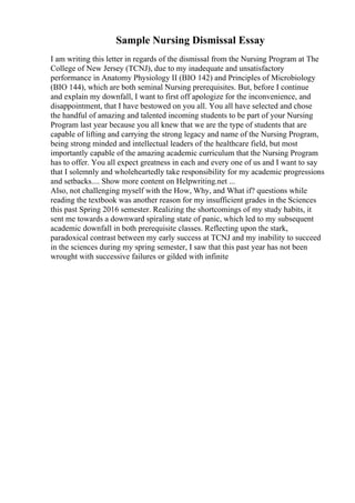 Sample Nursing Dismissal Essay
I am writing this letter in regards of the dismissal from the Nursing Program at The
College of New Jersey (TCNJ), due to my inadequate and unsatisfactory
performance in Anatomy Physiology II (BIO 142) and Principles of Microbiology
(BIO 144), which are both seminal Nursing prerequisites. But, before I continue
and explain my downfall, I want to first off apologize for the inconvenience, and
disappointment, that I have bestowed on you all. You all have selected and chose
the handful of amazing and talented incoming students to be part of your Nursing
Program last year because you all knew that we are the type of students that are
capable of lifting and carrying the strong legacy and name of the Nursing Program,
being strong minded and intellectual leaders of the healthcare field, but most
importantly capable of the amazing academic curriculum that the Nursing Program
has to offer. You all expect greatness in each and every one of us and I want to say
that I solemnly and wholeheartedly take responsibility for my academic progressions
and setbacks.... Show more content on Helpwriting.net ...
Also, not challenging myself with the How, Why, and What if? questions while
reading the textbook was another reason for my insufficient grades in the Sciences
this past Spring 2016 semester. Realizing the shortcomings of my study habits, it
sent me towards a downward spiraling state of panic, which led to my subsequent
academic downfall in both prerequisite classes. Reflecting upon the stark,
paradoxical contrast between my early success at TCNJ and my inability to succeed
in the sciences during my spring semester, I saw that this past year has not been
wrought with successive failures or gilded with infinite
 