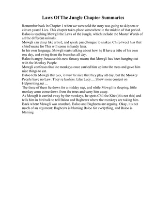 Laws Of The Jungle Chapter Summaries
Remember back in Chapter 1 when we were told the story was going to skip ten or
eleven years? Lies. This chapter takes place somewhere in the middle of that period.
Baloo is teaching Mowgli the Laws of the Jungle, which include the Master Words of
all the different animals.
Mowgli can chirp like a bird, and speak parseltongue to snakes. Chirp tweet hiss that
s bird/snake for This will come in handy later.
In his own language, Mowgli starts talking about how he ll have a tribe of his own
one day, and swing from the branches all day.
Baloo is angry, because this new fantasy means that Mowgli has been hanging out
with the Monkey People.
Mowgli confesses that the monkeys once carried him up into the trees and gave him
nice things to eat.
Baloo tells Mowgli that yes, it must be nice that they play all day, but the Monkey
People have no Law. They re lawless. Like Lucy.... Show more content on
Helpwriting.net ...
The three of them lie down for a midday nap, and while Mowgli is sleeping, little
monkey arms come down from the trees and carry him away.
As Mowgli is carried away by the monkeys, he spots Chil the Kite (this not this) and
tells him in bird talk to tell Baloo and Bagheera where the monkeys are taking him.
Back where Mowgli was snatched, Baloo and Bagheera are arguing. Okay, it s not
much of an argument: Bagheera is blaming Baloo for everything, and Baloo is
blaming
 