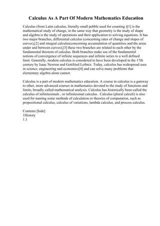 Calculus As A Part Of Modern Mathematics Education
Calculus (from Latin calculus, literally small pebble used for counting )[1] is the
mathematical study of change, in the same way that geometry is the study of shape
and algebra is the study of operations and their application to solving equations. It has
two major branches, differential calculus (concerning rates of change and slopes of
curves),[2] and integral calculus(concerning accumulation of quantities and the areas
under and between curves);[3] these two branches are related to each other by the
fundamental theorem of calculus. Both branches make use of the fundamental
notions of convergence of infinite sequences and infinite series to a well defined
limit. Generally, modern calculus is considered to have been developed in the 17th
century by Isaac Newton and Gottfried Leibniz. Today, calculus has widespread uses
in science, engineering and economics[4] and can solve many problems that
elementary algebra alone cannot.
Calculus is a part of modern mathematics education. A course in calculus is a gateway
to other, more advanced courses in mathematics devoted to the study of functions and
limits, broadly called mathematical analysis. Calculus has historically been called the
calculus of infinitesimals , or infinitesimal calculus . Calculus (plural calculi) is also
used for naming some methods of calculation or theories of computation, such as
propositional calculus, calculus of variations, lambda calculus, and process calculus.
Contents [hide]
1History
1.1
 