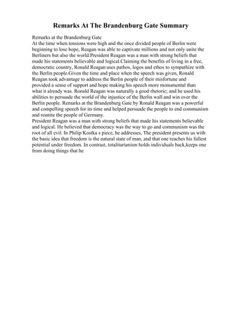 Remarks At The Brandenburg Gate Summary
Remarks at the Brandenburg Gate
At the time when tensions were high and the once divided people of Berlin were
beginning to lose hope, Reagan was able to captivate millions and not only unite the
Berliners but also the world.President Reagan was a man with strong beliefs that
made his statements believable and logical.Claiming the benefits of living in a free,
democratic country, Ronald Reagan uses pathos, logos and ethos to sympathize with
the Berlin people.Given the time and place when the speech was given, Ronald
Reagan took advantage to address the Berlin people of their misfortune and
provided a sense of support and hope making his speech more monumental than
what it already was. Ronald Reagan was naturally a good rhetoric; and he used his
abilities to persuade the world of the injustice of the Berlin wall and win over the
Berlin people. Remarks at the Brandenburg Gate by Ronald Reagan was a powerful
and compelling speech for its time and helped persuade the people to end communism
and reunite the people of Germany.
President Reagan was a man with strong beliefs that made his statements believable
and logical. He believed that democracy was the way to go and communism was the
root of all evil. In Philip Kostka s piece, he addresses, The president presents us with
the basic idea that freedom is the natural state of man, and that one reaches his fullest
potential under freedom. In contrast, totalitarianism holds individuals back,keeps one
from doing things that he
 