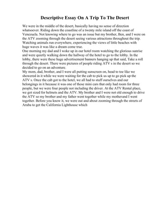 Descriptive Essay On A Trip To The Desert
We were in the middle of the desert, basically having no sense of direction
whatsoever. Riding down the coastline of a twenty mile island off the coast of
Venezuela. Not knowing where to go was an issue but my brother, Ben, and I were on
the ATV zooming through the desert seeing various attractions throughout the trip.
Watching animals run everywhere, experiencing the views of little beaches with
huge waves it was like a dream come true.
One morning my dad and I woke up in our hotel room watching the glorious sunrise
and were quietly walking down the hallway of the hotel to go to the lobby. In the
lobby, there were these huge advertisement banners hanging up that said, Take a roll
through the desert. There were pictures of people riding ATV s in the desert so we
decided to go on an adventure.
My mom, dad, brother, and I were all putting sunscreen on, head to toe like we
showered in it while we were waiting for the cab to pick us up to go pick up the
ATV s. Once the cab got to the hotel, we all had to stuff ourselves and our
belongings in it because it was one of those mini cars that only had room for three
people, but we were four people not including the driver. At the ATV Rental place,
we got sized for helmets and the ATV. My brother and I were not old enough to drive
the ATV so my brother and my father went together while my motherand I went
together. Before you know it, we were out and about zooming through the streets of
Aruba to get the California Lighthouse which
 