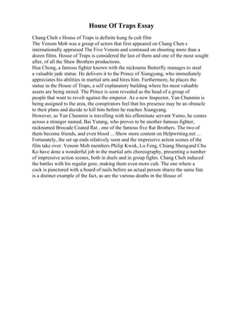 House Of Traps Essay
Chang Cheh s House of Traps is definite kung fu cult film
The Venom Mob was a group of actors that first appeared on Chang Chen s
internationally appraised The Five Venom and continued on shooting more than a
dozen films. House of Traps is considered the last of them and one of the most sought
after, of all the Shaw Brothers productions.
Hua Chong, a famous fighter known with the nickname Butterfly manages to steal
a valuable jade statue. He delivers it to the Prince of Xiangyang, who immediately
appreciates his abilities in martial arts and hires him. Furthermore, he places the
statue in the House of Traps, a self explanatory building where his most valuable
assets are being stored. The Prince is soon revealed as the head of a group of
people that want to revolt against the emperor. As a new Inspector, Yan Chunmin is
being assigned to the area, the conspirators feel that his presence may be an obstacle
to their plans and decide to kill him before he reaches Xiangyang.
However, as Yan Chunmin is travelling with his effeminate servant Yumo, he comes
across a stranger named, Bai Yutang, who proves to be another famous fighter,
nicknamed Brocade Coated Rat , one of the famous five Rat Brothers. The two of
them become friends, and even blood ... Show more content on Helpwriting.net ...
Fortunately, the set up ends relatively soon and the impressive action scenes of the
film take over. Venom Mob members Philip Kwok, Lu Feng, Chiang Shengand Chu
Ko have done a wonderful job in the martial arts choreography, presenting a number
of impressive action scenes, both in duels and in group fights. Chang Cheh induced
the battles with his regular gore, making them even more cult. The one where a
cock is punctured with a board of nails before an actual person shares the same fate
is a distinct example of the fact, as are the various deaths in the House of
 