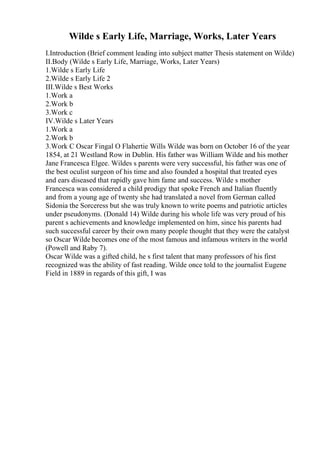 Wilde s Early Life, Marriage, Works, Later Years
I.Introduction (Brief comment leading into subject matter Thesis statement on Wilde)
II.Body (Wilde s Early Life, Marriage, Works, Later Years)
1.Wilde s Early Life
2.Wilde s Early Life 2
III.Wilde s Best Works
1.Work a
2.Work b
3.Work c
IV.Wilde s Later Years
1.Work a
2.Work b
3.Work C Oscar Fingal O Flahertie Wills Wilde was born on October 16 of the year
1854, at 21 Westland Row in Dublin. His father was William Wilde and his mother
Jane Francesca Elgee. Wildes s parents were very successful, his father was one of
the best oculist surgeon of his time and also founded a hospital that treated eyes
and ears diseased that rapidly gave him fame and success. Wilde s mother
Francesca was considered a child prodigy that spoke French and Italian fluently
and from a young age of twenty she had translated a novel from German called
Sidonia the Sorceress but she was truly known to write poems and patriotic articles
under pseudonyms. (Donald 14) Wilde during his whole life was very proud of his
parent s achievements and knowledge implemented on him, since his parents had
such successful career by their own many people thought that they were the catalyst
so Oscar Wilde becomes one of the most famous and infamous writers in the world
(Powell and Raby 7).
Oscar Wilde was a gifted child, he s first talent that many professors of his first
recognized was the ability of fast reading. Wilde once told to the journalist Eugene
Field in 1889 in regards of this gift, I was
 