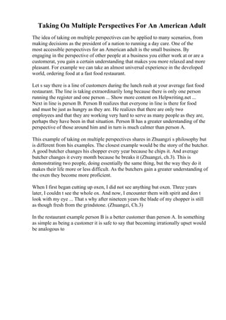 Taking On Multiple Perspectives For An American Adult
The idea of taking on multiple perspectives can be applied to many scenarios, from
making decisions as the president of a nation to running a day care. One of the
most accessible perspectives for an American adult is the small business. By
engaging in the perspective of other people at a business you either work at or are a
customerat, you gain a certain understanding that makes you more relaxed and more
pleasant. For example we can take an almost universal experience in the developed
world, ordering food at a fast food restaurant.
Let s say there is a line of customers during the lunch rush at your average fast food
restaurant. The line is taking extraordinarily long because there is only one person
running the register and one person ... Show more content on Helpwriting.net ...
Next in line is person B. Person B realizes that everyone in line is there for food
and must be just as hungry as they are. He realizes that there are only two
employees and that they are working very hard to serve as many people as they are,
perhaps they have been in that situation. Person B has a greater understanding of the
perspective of those around him and in turn is much calmer than person A.
This example of taking on multiple perspectives shares in Zhuangzi s philosophy but
is different from his examples. The closest example would be the story of the butcher.
A good butcher changes his chopper every year because he chips it. And average
butcher changes it every month because he breaks it (Zhuangzi, ch.3). This is
demonstrating two people, doing essentially the same thing, but the way they do it
makes their life more or less difficult. As the butchers gain a greater understanding of
the oxen they become more proficient.
When I first began cutting up oxen, I did not see anything but oxen. Three years
later, I couldn t see the whole ox. And now, I encounter them with spirit and don t
look with my eye ... That s why after nineteen years the blade of my chopper is still
as though fresh from the grindstone. (Zhuangzi, Ch.3)
In the restaurant example person B is a better customer than person A. In something
as simple as being a customer it is safe to say that becoming irrationally upset would
be analogous to
 