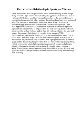 The Love-Hate Relationship in Sports and Violence
Sports and violence have always sustained a love hate relationship. We are always
trying to find the right balance between safety and aggression. Similar is the case of
violence in NHL. Some insist that violence has no place in the game and should be
completely eliminated, while others maintain that violencehas always been an integral
part of the gameand is necessary for its success. Aaron Wherry in his article
Violently Happy: Why the NHL Needs to Make Hockey Safe Again for Those
Who Appreciate Blood Shed (2007) and Laura Robinson in her article argue that
fights in NHL are acceptable as long as it does not hurts anybody. Laura Robinson
also argues that hockey Violence leads to Real life violence. I believe the same and
support the argument that violence is essential for the success of NHL.
The pro violence groups argue that hockey is an intrinsically violent sport. Even if
close contact with other players, which is a big part of the game, was taken out of
the equation, the players still have to contend with high speed collisions in confined
spaces and the danger of getting hit with a stick or a puck. In this hyper competitive,
violent, environment why is fighting uniquely demonized? Moreover, fighting is
also viewed as a deterrent against cheap shots . It gives the players a chance to
police themselves and play an honorable game. In addition to being a deterrent such
aggressive behavior also provides an emotional release that actually prevents things
from escalating.
 