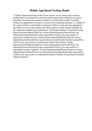 Mobile App Based Testing Model
3. Mobile App based testing model In this section, we are listing some common
methods that were adopted in testing the mobile application testing for our project.
Normally, more than one solution available to test the whole system. Normally
testing of an application or system is carried out by analyzing each part i.e. module of
the system and how each module is integrated. Then by using the most appropriate
and effective test for each module, the whole system is tested. Sample template for
the verification method is provided below. Verification Method: Functional Testing
StepsAutomated/Manual StepUser Actions (Inputs)Expected ResultsTrace log
informationActual ResultsTest data requiredPass/FailUse case step number or
requirement number Security Testing StepsAutomated/Manual StepUser Actions
(Inputs)Expected ResultsTrace log informationActual ResultsTest data requiredPass
/FailUse case step number or requirement number Performance Testing
StepsAutomated/Manual StepUser Actions (Inputs)Expected ResultsTrace log
informationActual ResultsTest data requiredPass/FailUse case step number or
requirement number Capability Testing StepsAutomated/Manual StepUser Actions
(Inputs)Expected ResultsTrace log informationActual ResultsTest data requiredPass
/FailUse case step number or requirement number Usability Testing StepsAutomated
/Manual StepUser
 