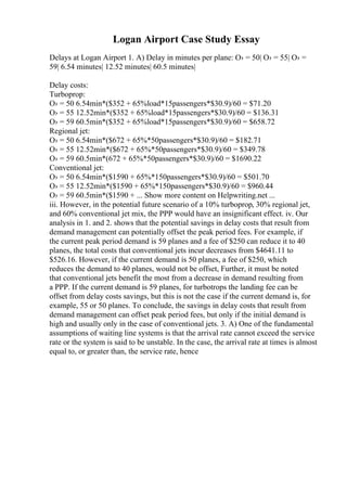 Logan Airport Case Study Essay
Delays at Logan Airport 1. A) Delay in minutes per plane: О› = 50| О› = 55| О› =
59| 6.54 minutes| 12.52 minutes| 60.5 minutes|
Delay costs:
Turboprop:
О› = 50 6.54min*($352 + 65%load*15passengers*$30.9)/60 = $71.20
О› = 55 12.52min*($352 + 65%load*15passengers*$30.9)/60 = $136.31
О› = 59 60.5min*($352 + 65%load*15passengers*$30.9)/60 = $658.72
Regional jet:
О› = 50 6.54min*($672 + 65%*50passengers*$30.9)/60 = $182.71
О› = 55 12.52min*($672 + 65%*50passengers*$30.9)/60 = $349.78
О› = 59 60.5min*(672 + 65%*50passengers*$30.9)/60 = $1690.22
Conventional jet:
О› = 50 6.54min*($1590 + 65%*150passengers*$30.9)/60 = $501.70
О› = 55 12.52min*($1590 + 65%*150passengers*$30.9)/60 = $960.44
О› = 59 60.5min*($1590 + ... Show more content on Helpwriting.net ...
iii. However, in the potential future scenario of a 10% turboprop, 30% regional jet,
and 60% conventional jet mix, the PPP would have an insignificant effect. iv. Our
analysis in 1. and 2. shows that the potential savings in delay costs that result from
demand management can potentially offset the peak period fees. For example, if
the current peak period demand is 59 planes and a fee of $250 can reduce it to 40
planes, the total costs that conventional jets incur decreases from $4641.11 to
$526.16. However, if the current demand is 50 planes, a fee of $250, which
reduces the demand to 40 planes, would not be offset, Further, it must be noted
that conventional jets benefit the most from a decrease in demand resulting from
a PPP. If the current demand is 59 planes, for turbotrops the landing fee can be
offset from delay costs savings, but this is not the case if the current demand is, for
example, 55 or 50 planes. To conclude, the savings in delay costs that result from
demand management can offset peak period fees, but only if the initial demand is
high and usually only in the case of conventional jets. 3. A) One of the fundamental
assumptions of waiting line systems is that the arrival rate cannot exceed the service
rate or the system is said to be unstable. In the case, the arrival rate at times is almost
equal to, or greater than, the service rate, hence
 