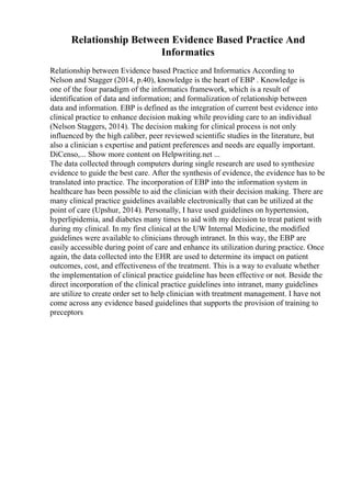 Relationship Between Evidence Based Practice And
Informatics
Relationship between Evidence based Practice and Informatics According to
Nelson and Stagger (2014, p.40), knowledge is the heart of EBP . Knowledge is
one of the four paradigm of the informatics framework, which is a result of
identification of data and information; and formalization of relationship between
data and information. EBP is defined as the integration of current best evidence into
clinical practice to enhance decision making while providing care to an individual
(Nelson Staggers, 2014). The decision making for clinical process is not only
influenced by the high caliber, peer reviewed scientific studies in the literature, but
also a clinician s expertise and patient preferences and needs are equally important.
DiCenso,... Show more content on Helpwriting.net ...
The data collected through computers during single research are used to synthesize
evidence to guide the best care. After the synthesis of evidence, the evidence has to be
translated into practice. The incorporation of EBP into the information system in
healthcare has been possible to aid the clinician with their decision making. There are
many clinical practice guidelines available electronically that can be utilized at the
point of care (Upshur, 2014). Personally, I have used guidelines on hypertension,
hyperlipidemia, and diabetes many times to aid with my decision to treat patient with
during my clinical. In my first clinical at the UW Internal Medicine, the modified
guidelines were available to clinicians through intranet. In this way, the EBP are
easily accessible during point of care and enhance its utilization during practice. Once
again, the data collected into the EHR are used to determine its impact on patient
outcomes, cost, and effectiveness of the treatment. This is a way to evaluate whether
the implementation of clinical practice guideline has been effective or not. Beside the
direct incorporation of the clinical practice guidelines into intranet, many guidelines
are utilize to create order set to help clinician with treatment management. I have not
come across any evidence based guidelines that supports the provision of training to
preceptors
 