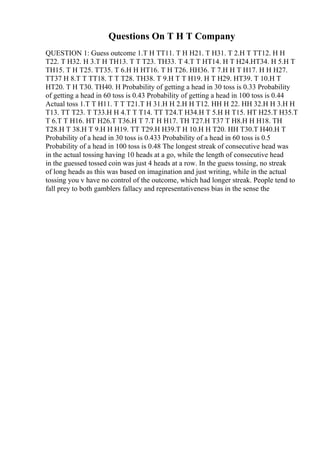 Questions On T H T Company
QUESTION 1: Guess outcome 1.T H TT11. T H H21. T H31. T 2.H T TT12. H H
T22. T H32. H 3.T H TH13. T T T23. TH33. T 4.T T HT14. H T H24.HT34. H 5.H T
TH15. T H T25. TT35. T 6.H H HT16. T H T26. HH36. T 7.H H T H17. H H H27.
TT37 H 8.T T TT18. T T T28. TH38. T 9.H T T H19. H T H29. HT39. T 10.H T
HT20. T H T30. TH40. H Probability of getting a head in 30 toss is 0.33 Probability
of getting a head in 60 toss is 0.43 Probability of getting a head in 100 toss is 0.44
Actual toss 1.T T H11. T T T21.T H 31.H H 2.H H T12. HH H 22. HH 32.H H 3.H H
T13. TT T23. T T33.H H 4.T T T14. TT T24.T H34.H T 5.H H T15. HT H25.T H35.T
T 6.T T H16. HT H26.T T36.H T 7.T H H17. TH T27.H T37 T H8.H H H18. TH
T28.H T 38.H T 9.H H H19. TT T29.H H39.T H 10.H H T20. HH T30.T H40.H T
Probability of a head in 30 toss is 0.433 Probability of a head in 60 toss is 0.5
Probability of a head in 100 toss is 0.48 The longest streak of consecutive head was
in the actual tossing having 10 heads at a go, while the length of consecutive head
in the guessed tossed coin was just 4 heads at a row. In the guess tossing, no streak
of long heads as this was based on imagination and just writing, while in the actual
tossing you v have no control of the outcome, which had longer streak. People tend to
fall prey to both gamblers fallacy and representativeness bias in the sense the
 