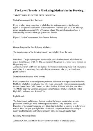 The Latest Trends in Marketing Methods in the Brewing...
TARGET GROUPS OF THE BEER INDUSTRY
Main Consumers of Beer Products
Every product has a group that is labeled as it s main consumers. As shown in
figure 1, the primary consumers of beer are males from the ages of 21 30. This age
group annually consumes 58% of America s beer. The rest of America s beer is
consumed by males in other age groups and females.
Figure 1. Main Consumers of Beer Source: Primary
?
Groups Targeted by Beer Industry Marketers
The target groups of the brewing industry vary slightly from the main
3
consumers. The groups targeted by the major beer distributors and advertisers are
males from the ages of 21 35. The age range of this group is ... Show more content on
Helpwriting.net ...
Anheuser, Miller, and Coors all increase their annual marketing share with on premise
marketing. It is something that each of these companies take very seriously and
profit likewise.
More Products Produce More Income
Each company has its own signature products. Anheuser Busch produces Budweiser,
Bud Lite, Michelob, Busch, and Doc Otis Hard Lemonade. Coors signature products
include Coors Extra Gold, Coors Lite Silver Bullett , Killians Irish Red, and Zima.
The Miller Brewing Company produces Miller Genuine Draft, Miller Lite, Miller
High Life, Icehouse, and Smirnoff Ice.
Light Brands
The latest trends and the ones that are gaining the largest market share are the
production of the light beers and the specialty drinks. Gary Hemphill, Vice
President of Beverage Marketing says Light beer is the key to success in today s beer
market. Over the past year light beer sales for all companies show sales rising at
nearly double the rate, and volume at nearly triple the rate, of regular beer.
Specialty Alcoholic Drinks
Anheuser, Coors, and Miller all have their own brands of specialty drinks.
 