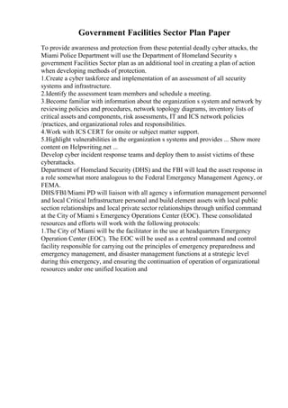 Government Facilities Sector Plan Paper
To provide awareness and protection from these potential deadly cyber attacks, the
Miami Police Department will use the Department of Homeland Security s
government Facilities Sector plan as an additional tool in creating a plan of action
when developing methods of protection.
1.Create a cyber taskforce and implementation of an assessment of all security
systems and infrastructure.
2.Identify the assessment team members and schedule a meeting.
3.Become familiar with information about the organization s system and network by
reviewing policies and procedures, network topology diagrams, inventory lists of
critical assets and components, risk assessments, IT and ICS network policies
/practices, and organizational roles and responsibilities.
4.Work with ICS CERT for onsite or subject matter support.
5.Highlight vulnerabilities in the organization s systems and provides ... Show more
content on Helpwriting.net ...
Develop cyber incident response teams and deploy them to assist victims of these
cyberattacks.
Department of Homeland Security (DHS) and the FBI will lead the asset response in
a role somewhat more analogous to the Federal Emergency Management Agency, or
FEMA.
DHS/FBI/Miami PD will liaison with all agency s information management personnel
and local Critical Infrastructure personal and build element assets with local public
section relationships and local private sector relationships through unified command
at the City of Miami s Emergency Operations Center (EOC). These consolidated
resources and efforts will work with the following protocols:
1.The City of Miami will be the facilitator in the use at headquarters Emergency
Operation Center (EOC). The EOC will be used as a central command and control
facility responsible for carrying out the principles of emergency preparedness and
emergency management, and disaster management functions at a strategic level
during this emergency, and ensuring the continuation of operation of organizational
resources under one unified location and
 