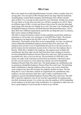 IRA Cons
IRA is the stands for an Individual Retirement Account, which is another form of a
savings plan. You can open an IRA through almost any large financial institution,
including banks, mutual fund companies and brokerage firms (Where should I
open an IRA). It is a savings account meant for your retirement. It helps save money
for your future so by the time you retire you will have enough to live off of. There
are different types of IRA s to pick and choose from to best fit what the individual
needs along with what they are eligible for as well. The main 3 are Traditional, SEP
(Simplified Employee Pension), and Roth (Internet RetirementAllowance). All of
these IRAs have different requirements and but the one thing they have in common...
Show more content on Helpwriting.net ...
This IRA is meant for business owners to help contribute toward their employees
retirement as well as their own retirement as well (SEP Plan FAQs). The amount
that employers can deposit into this IRA is up to 15% (Internet Retirement
Allowance). The benefits of this IRA are less responsibility, low fees, tax deferred
and tax deductible (Simplified Employee Pension Plans Pros and Cons). The
employee does not have a lot of responsibility because he or she does not have to
put the money into the retirement account on his or her own; the employer does it
directly. While this is helpful to the employee, the employer gets to deduct the
contributions that they make into the fund from their taxes creating an incentive
for them (Simplified Employee Pension Plans Pros and Cons). SEP accounts have
reasonable fees; they re not over the top. The last benefit of a SEP IRA is the
money you make in the retirement account from investments is allowed to grow
tax free; you do not have to worry about taxes before you retire (Simplified
Employee Pension Plans Pros and Cons). The disadvantages are contributions and
no guarantees (Simplified Employee Pension Plans Pros and Cons). The bad thing
about contributions is that the employee does not get a say on how much they
want to deposit into their SEP account; the employer decides for them. The last
thing that is a con is that there could be no requirements for contributions; they
employer can pick and chose when they want to make a contribution to the
employees account (Simplified Employee Pension Plans Pros and Cons). The SEP
IRA is good for employees who do not want the responsibility for putting money
into their retirement account. It is a risky one since the employee will be depending
on the employer to do their part of the contribution. It is important to make sure you
have a good employer if you do decide to choose to go with the
 