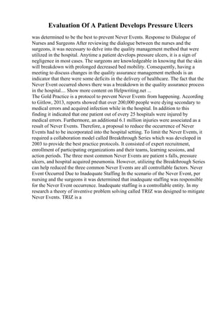 Evaluation Of A Patient Develops Pressure Ulcers
was determined to be the best to prevent Never Events. Response to Dialogue of
Nurses and Surgeons After reviewing the dialogue between the nurses and the
surgeons, it was necessary to delve into the quality management method that were
utilized in the hospital. Anytime a patient develops pressure ulcers, it is a sign of
negligence in most cases. The surgeons are knowledgeable in knowing that the skin
will breakdown with prolonged decreased bed mobility. Consequently, having a
meeting to discuss changes in the quality assurance management methods is an
indicator that there were some deficits in the delivery of healthcare. The fact that the
Never Event occurred shows there was a breakdown in the quality assurance process
in the hospital.... Show more content on Helpwriting.net ...
The Gold Practice is a protocol to prevent Never Events from happening. According
to Gitlow, 2013, reports showed that over 200,000 people were dying secondary to
medical errors and acquired infection while in the hospital. In addition to this
finding it indicated that one patient out of every 25 hospitals were injured by
medical errors. Furthermore, an additional 6.1 million injuries were associated as a
result of Never Events. Therefore, a proposal to reduce the occurrence of Never
Events had to be incorporated into the hospital setting. To limit the Never Events, it
required a collaboration model called Breakthrough Series which was developed in
2003 to provide the best practice protocols. It consisted of expert recruitment,
enrollment of participating organizations and their teams, learning sessions, and
action periods. The three most common Never Events are patient s falls, pressure
ulcers, and hospital acquired pneumonia. However, utilizing the Breakthrough Series
can help reduced the three common Never Events are all controllable factors. Never
Event Occurred Due to Inadequate Staffing In the scenario of the Never Event, per
nursing and the surgeons it was determined that inadequate staffing was responsible
for the Never Event occurrence. Inadequate staffing is a controllable entity. In my
research a theory of inventive problem solving called TRIZ was designed to mitigate
Never Events. TRIZ is a
 