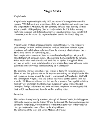 Virgin Media
Virgin Media
Virgin Media began trading in early 2007, as a result of a merger between cable
operator NTL:Telewest, and acquisitions of the VirginNet internet service provider,
and Virgin Mobile. At launch, the new company heralded itself as being the first
single provider of В‘quad play (four service) media in the UK. It has a strong
marketing campaign and its broadband service in particular is popular with British
customers, with the second В– largest subscriber base in the United Kingdom.
Product
Virgin Media s products are predominantly intangible services. The company s
product range includes landline telephone services, broadband internet, digital
television, and mobile phone solutions. From the company s beginnings as two ...
Show more content on Helpwriting.net ...
For example, when a customer joins on a new broadband package, Virgin will
provide them with a modem capable of connecting their computer to the network.
When a television service is selected, a suitable set top box is supplied. These
services are subject to an installation fee, where a trained engineer will come to the
customers home to oversee a smooth setting up of the facility.
The company operates a number of call centres to deal with customer enquiries.
These act as a first point of contact for any customer calling into Virgin Media. The
call centres are located around the country, in areas such as Manchester, Sheffield
and Birmingham. Virgin Media also utilises outsourced contact centres from out
with the UK. However, this can be a bad idea for a business from a public relations
point of view. Customers find themselves increasingly vexed with getting put
through to foreign call centres, and more and more companies are making the shift
back to UK based centres as it can be used as a selling point.
Promotion
The business is very heavily promoted, through all forms of media, including press,
billboards, magazine inserts, British TV and the internet. The firm capitalises on the
distinctive Virgin logo, which is familiar to the British public due to the variety of
other products and services offered by the Virgin Group.
The colouring of the logo, and Virgin Media s advertising
 