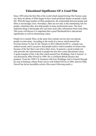 Educational Significance Of A Good Film
Since 1895,when the first film of the world which named Exiting The Factory came
out, there are plenty of films began to have much profound impact on people s daily
life. With the large number of films production, the relationship between people and
films is increasingly close. Nowadays, films are not only as the entertaining role for
people, sometimes they also help people in many professional areas. The most
important thing is that people also can learn some ethic information from some films.
This essay will discuss it is important that a good filmshould have educational
significance as well as entertaining values.
People love comedy films, at the same time comedy movies also can educate
people in some areas. According to the result of a survey which named Our
Favorite Genres To See In The Theatre in 2012 (Meyler.D,2013) , comedy was
ranked second, and it can prove that people tend to watch comedies in leisure time
because of the fact that it can relieve their stress. In general, a good comedy not
only provides the entertainment to people but also have some educational values.
A good example of this is the film which named Four Weddings And A Funeral , it
was directed by Mike Newell in 1994. He is a brilliant British director and
producer. From his 1994 U.S. breakout with Four Weddings And A Funeral through
his turn at helming a Harry Potter movie with Goblet Of Fire in 2005, director Mike
Newell has led an incredibly eclectic film career following nearly a
 