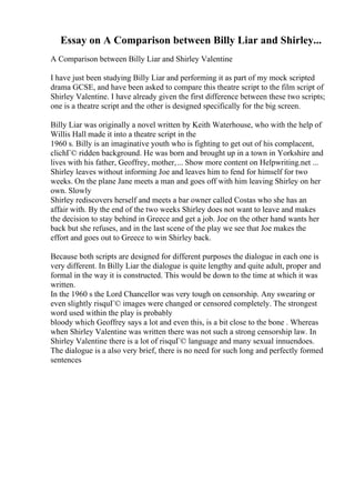 Essay on A Comparison between Billy Liar and Shirley...
A Comparison between Billy Liar and Shirley Valentine
I have just been studying Billy Liar and performing it as part of my mock scripted
drama GCSE, and have been asked to compare this theatre script to the film script of
Shirley Valentine. I have already given the first difference between these two scripts;
one is a theatre script and the other is designed specifically for the big screen.
Billy Liar was originally a novel written by Keith Waterhouse, who with the help of
Willis Hall made it into a theatre script in the
1960 s. Billy is an imaginative youth who is fighting to get out of his complacent,
clichГ© ridden background. He was born and brought up in a town in Yorkshire and
lives with his father, Geoffrey, mother,... Show more content on Helpwriting.net ...
Shirley leaves without informing Joe and leaves him to fend for himself for two
weeks. On the plane Jane meets a man and goes off with him leaving Shirley on her
own. Slowly
Shirley rediscovers herself and meets a bar owner called Costas who she has an
affair with. By the end of the two weeks Shirley does not want to leave and makes
the decision to stay behind in Greece and get a job. Joe on the other hand wants her
back but she refuses, and in the last scene of the play we see that Joe makes the
effort and goes out to Greece to win Shirley back.
Because both scripts are designed for different purposes the dialogue in each one is
very different. In Billy Liar the dialogue is quite lengthy and quite adult, proper and
formal in the way it is constructed. This would be down to the time at which it was
written.
In the 1960 s the Lord Chancellor was very tough on censorship. Any swearing or
even slightly risquГ© images were changed or censored completely. The strongest
word used within the play is probably
bloody which Geoffrey says a lot and even this, is a bit close to the bone . Whereas
when Shirley Valentine was written there was not such a strong censorship law. In
Shirley Valentine there is a lot of risquГ© language and many sexual innuendoes.
The dialogue is a also very brief, there is no need for such long and perfectly formed
sentences
 