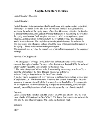 Capital Structure theories
Capital Structure Theories
Capital Structure
Capital Structure is the proportion of debt, preference and equity capitals in the total
financing of the firm s assets. The main objective of financial management is to
maximize the value of the equity shares of the firm. Given this objective, the firm has
to choose that financing mix/capital structure that results in maximizing the wealth of
the equity shareholders. Such a capital structure is called as the optimum capital
structure. At the optimum capital structure, the weighted average cost of capital
would be the minimum. The capital structure decision influences the value of the
firm through its cost of capital and can affect the share of the earnings that pertain to
the equity ... Show more content on Helpwriting.net ...
This approach also says that the overall cost of capital is independent of the degree of
leverage.
Features of NOI approach:
1. At all degrees of leverage (debt), the overall capitalization rate would remain
constant. For a given level of Earnings before Interest and Taxes (EBIT), the value of
a firm would be equal to EBIT/overall capitalization rate.
2. The value of equity of a firm can be determined by subtracting the value of debt
from the total value of the firm. This can be denoted as follows:
Value of Equity = Total value of the firm Value of debt
3. Cost of equity increases with every increase in debt and the weighted average cost
of capital (WACC) remains constant. When the debt content in the capital structure
increases, it increases the risk of the firm as well as its shareholders. To compensate
for the higher risk involved in investing in highly levered company, equity holders
naturally expect higher returns which in turn increases the cost of equity capital.
Example:
Let us assume that a firm has an EBIT level of $50,000, cost of debt 10%, the total
value of debt $200,000 and the WACC is 12.5%. Let us find out the total value of the
firm and the cost of equity capital (the equity capitalization rate).
Solution:
EBIT
 
