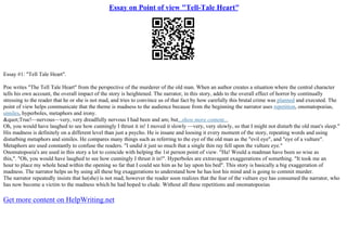 Essay on Point of view "Tell-Tale Heart"
Essay #1: "Tell Tale Heart".
Poe writes "The Tell Tale Heart" from the perspective of the murderer of the old man. When an author creates a situation where the central character
tells his own account, the overall impact of the story is heightened. The narrator, in this story, adds to the overall effect of horror by continually
stressing to the reader that he or she is not mad, and tries to convince us of that fact by how carefully this brutal crime was planned and executed. The
point of view helps communicate that the theme is madness to the audience because from the beginning the narrator uses repetition, onomatopoeias,
similes, hyperboles, metaphors and irony.
&quot;True!––nervous––very, very dreadfully nervous I had been and am; but...show more content...
Oh, you would have laughed to see how cunningly I thrust it in! I moved it slowly ––very, very slowly, so that I might not disturb the old man's sleep."
His madness is definitely on a different level than just a psycho. He is insane and loosing it every moment of the story, repeating words and using
disturbing metaphors and similes. He compares many things such as referring to the eye of the old man as the "evil eye", and "eye of a vulture".
Metaphors are used constantly to confuse the readers. "I undid it just so much that a single thin ray fell upon the vulture eye."
Onomatopoeia's are used in this story a lot to coincide with helping the 1st person point of view. "Ha! Would a madman have been so wise as
this,". "Oh, you would have laughed to see how cunningly I thrust it in!". Hyperboles are extravagant exaggerations of something. "It took me an
hour to place my whole head within the opening so far that I could see him as he lay upon his bed". This story is basically a big exaggeration of
madness. The narrator helps us by using all these big exaggerations to understand how he has lost his mind and is going to commit murder.
The narrator repeatedly insists that he(she) is not mad; however the reader soon realizes that the fear of the vulture eye has consumed the narrator, who
has now become a victim to the madness which he had hoped to elude. Without all these repetitions and onomatopoeias
Get more content on HelpWriting.net
 