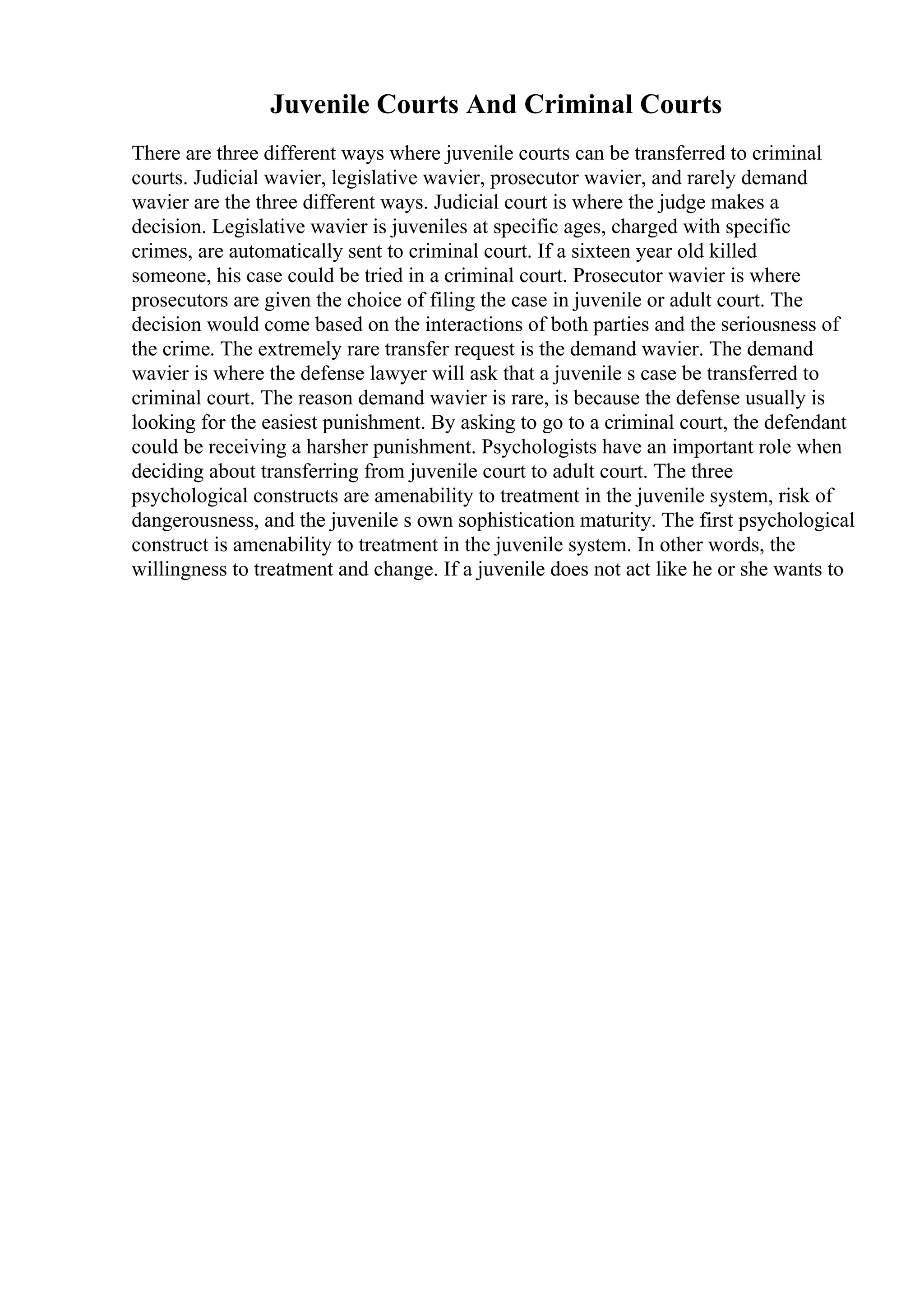 Juvenile Courts And Criminal Courts
There are three different ways where juvenile courts can be transferred to criminal
courts. Judicial wavier, legislative wavier, prosecutor wavier, and rarely demand
wavier are the three different ways. Judicial court is where the judge makes a
decision. Legislative wavier is juveniles at specific ages, charged with specific
crimes, are automatically sent to criminal court. If a sixteen year old killed
someone, his case could be tried in a criminal court. Prosecutor wavier is where
prosecutors are given the choice of filing the case in juvenile or adult court. The
decision would come based on the interactions of both parties and the seriousness of
the crime. The extremely rare transfer request is the demand wavier. The demand
wavier is where the defense lawyer will ask that a juvenile s case be transferred to
criminal court. The reason demand wavier is rare, is because the defense usually is
looking for the easiest punishment. By asking to go to a criminal court, the defendant
could be receiving a harsher punishment. Psychologists have an important role when
deciding about transferring from juvenile court to adult court. The three
psychological constructs are amenability to treatment in the juvenile system, risk of
dangerousness, and the juvenile s own sophistication maturity. The first psychological
construct is amenability to treatment in the juvenile system. In other words, the
willingness to treatment and change. If a juvenile does not act like he or she wants to
 