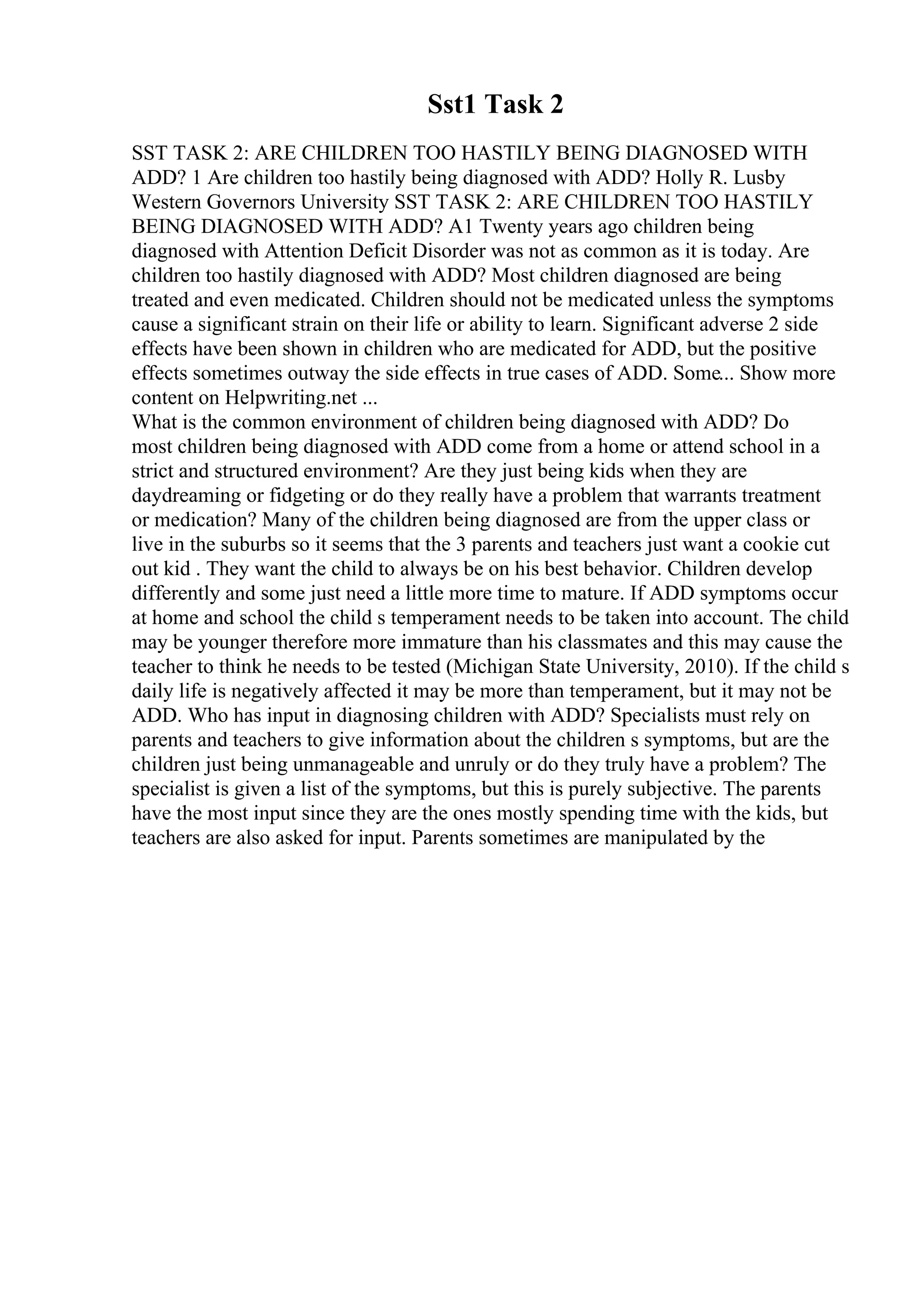 Sst1 Task 2
SST TASK 2: ARE CHILDREN TOO HASTILY BEING DIAGNOSED WITH
ADD? 1 Are children too hastily being diagnosed with ADD? Holly R. Lusby
Western Governors University SST TASK 2: ARE CHILDREN TOO HASTILY
BEING DIAGNOSED WITH ADD? A1 Twenty years ago children being
diagnosed with Attention Deficit Disorder was not as common as it is today. Are
children too hastily diagnosed with ADD? Most children diagnosed are being
treated and even medicated. Children should not be medicated unless the symptoms
cause a significant strain on their life or ability to learn. Significant adverse 2 side
effects have been shown in children who are medicated for ADD, but the positive
effects sometimes outway the side effects in true cases of ADD. Some... Show more
content on Helpwriting.net ...
What is the common environment of children being diagnosed with ADD? Do
most children being diagnosed with ADD come from a home or attend school in a
strict and structured environment? Are they just being kids when they are
daydreaming or fidgeting or do they really have a problem that warrants treatment
or medication? Many of the children being diagnosed are from the upper class or
live in the suburbs so it seems that the 3 parents and teachers just want a cookie cut
out kid . They want the child to always be on his best behavior. Children develop
differently and some just need a little more time to mature. If ADD symptoms occur
at home and school the child s temperament needs to be taken into account. The child
may be younger therefore more immature than his classmates and this may cause the
teacher to think he needs to be tested (Michigan State University, 2010). If the child s
daily life is negatively affected it may be more than temperament, but it may not be
ADD. Who has input in diagnosing children with ADD? Specialists must rely on
parents and teachers to give information about the children s symptoms, but are the
children just being unmanageable and unruly or do they truly have a problem? The
specialist is given a list of the symptoms, but this is purely subjective. The parents
have the most input since they are the ones mostly spending time with the kids, but
teachers are also asked for input. Parents sometimes are manipulated by the
 