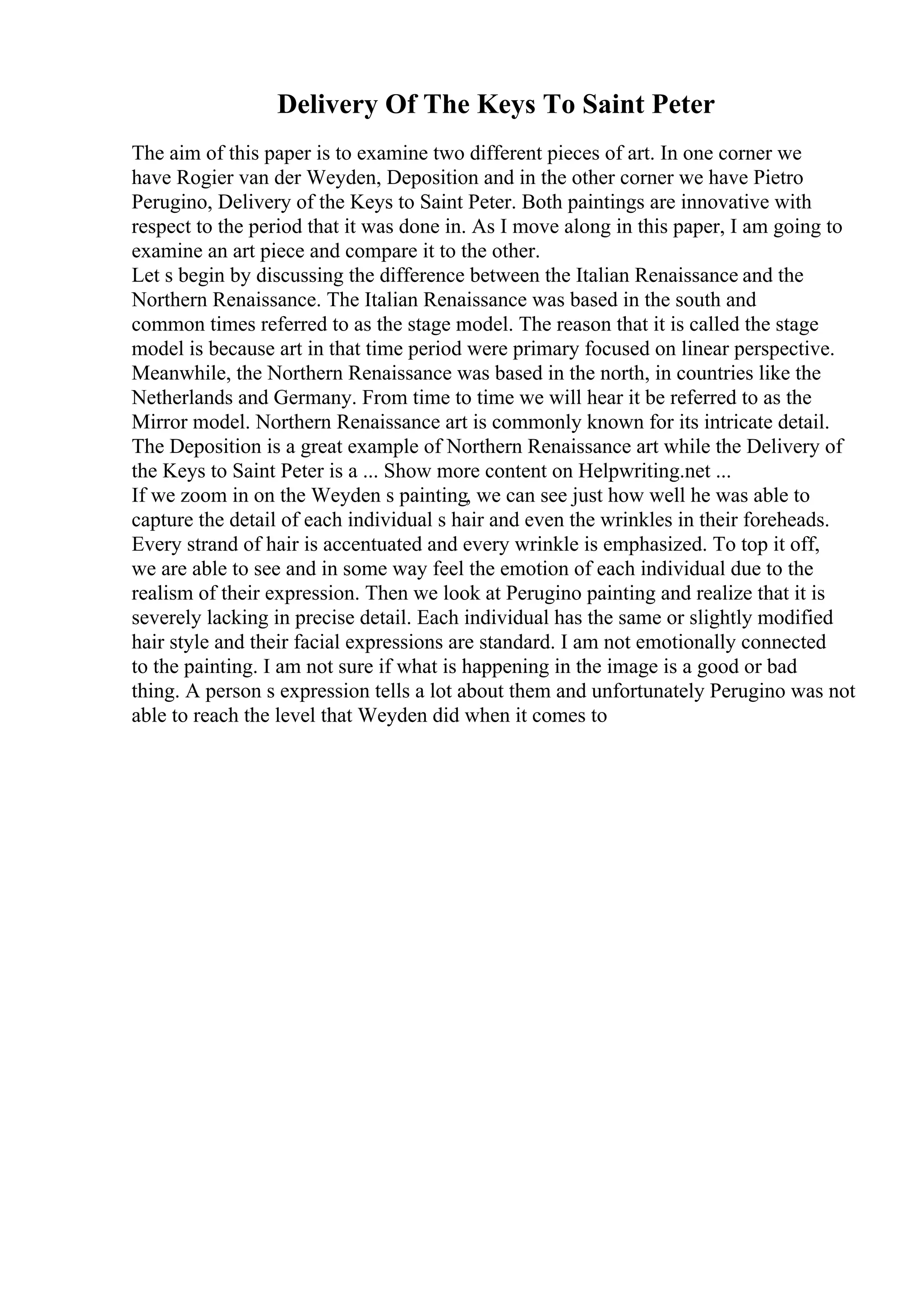 Delivery Of The Keys To Saint Peter
The aim of this paper is to examine two different pieces of art. In one corner we
have Rogier van der Weyden, Deposition and in the other corner we have Pietro
Perugino, Delivery of the Keys to Saint Peter. Both paintings are innovative with
respect to the period that it was done in. As I move along in this paper, I am going to
examine an art piece and compare it to the other.
Let s begin by discussing the difference between the Italian Renaissance and the
Northern Renaissance. The Italian Renaissance was based in the south and
common times referred to as the stage model. The reason that it is called the stage
model is because art in that time period were primary focused on linear perspective.
Meanwhile, the Northern Renaissance was based in the north, in countries like the
Netherlands and Germany. From time to time we will hear it be referred to as the
Mirror model. Northern Renaissance art is commonly known for its intricate detail.
The Deposition is a great example of Northern Renaissance art while the Delivery of
the Keys to Saint Peter is a ... Show more content on Helpwriting.net ...
If we zoom in on the Weyden s painting, we can see just how well he was able to
capture the detail of each individual s hair and even the wrinkles in their foreheads.
Every strand of hair is accentuated and every wrinkle is emphasized. To top it off,
we are able to see and in some way feel the emotion of each individual due to the
realism of their expression. Then we look at Perugino painting and realize that it is
severely lacking in precise detail. Each individual has the same or slightly modified
hair style and their facial expressions are standard. I am not emotionally connected
to the painting. I am not sure if what is happening in the image is a good or bad
thing. A person s expression tells a lot about them and unfortunately Perugino was not
able to reach the level that Weyden did when it comes to
 