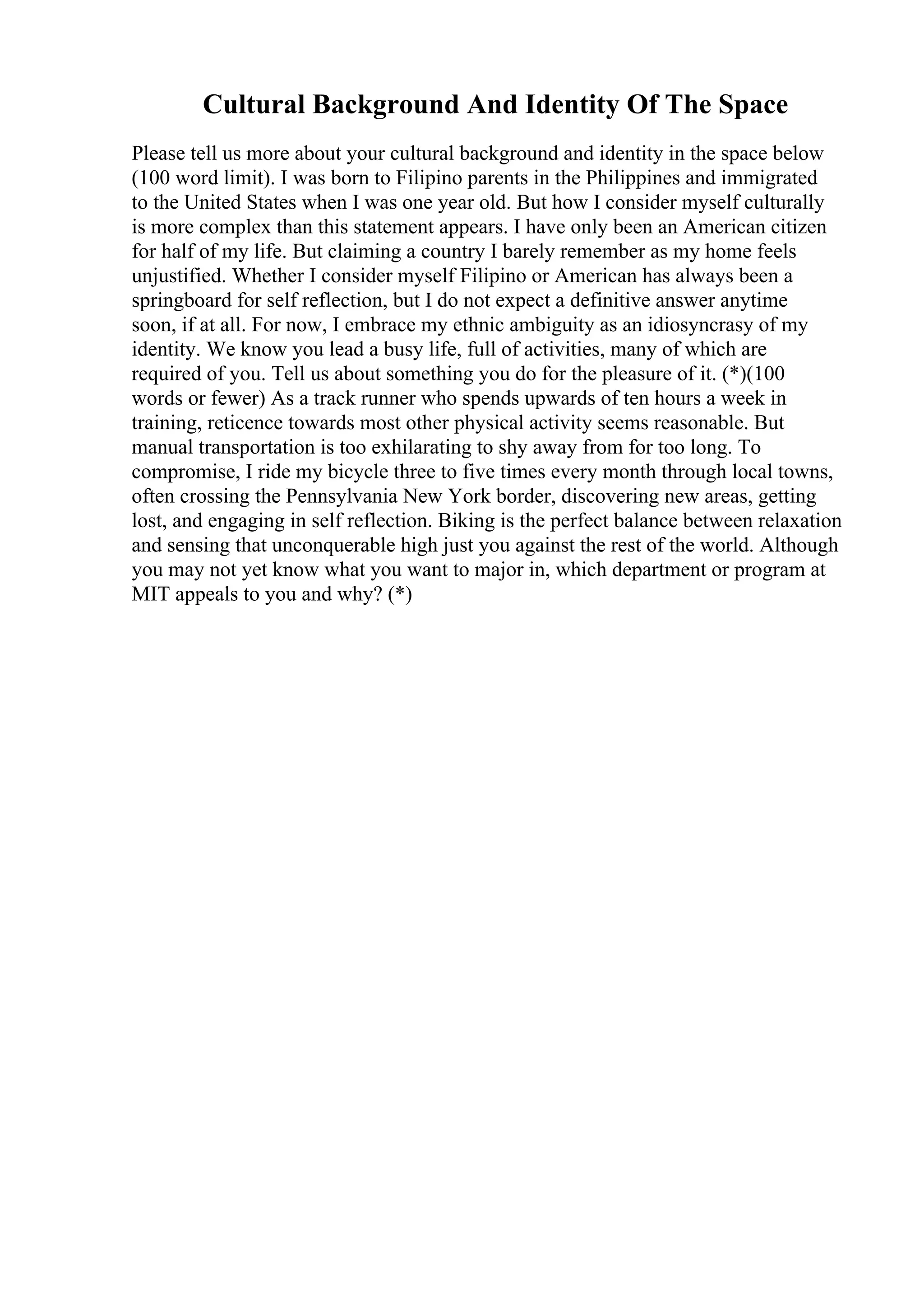 Cultural Background And Identity Of The Space
Please tell us more about your cultural background and identity in the space below
(100 word limit). I was born to Filipino parents in the Philippines and immigrated
to the United States when I was one year old. But how I consider myself culturally
is more complex than this statement appears. I have only been an American citizen
for half of my life. But claiming a country I barely remember as my home feels
unjustified. Whether I consider myself Filipino or American has always been a
springboard for self reflection, but I do not expect a definitive answer anytime
soon, if at all. For now, I embrace my ethnic ambiguity as an idiosyncrasy of my
identity. We know you lead a busy life, full of activities, many of which are
required of you. Tell us about something you do for the pleasure of it. (*)(100
words or fewer) As a track runner who spends upwards of ten hours a week in
training, reticence towards most other physical activity seems reasonable. But
manual transportation is too exhilarating to shy away from for too long. To
compromise, I ride my bicycle three to five times every month through local towns,
often crossing the Pennsylvania New York border, discovering new areas, getting
lost, and engaging in self reflection. Biking is the perfect balance between relaxation
and sensing that unconquerable high just you against the rest of the world. Although
you may not yet know what you want to major in, which department or program at
MIT appeals to you and why? (*)
 