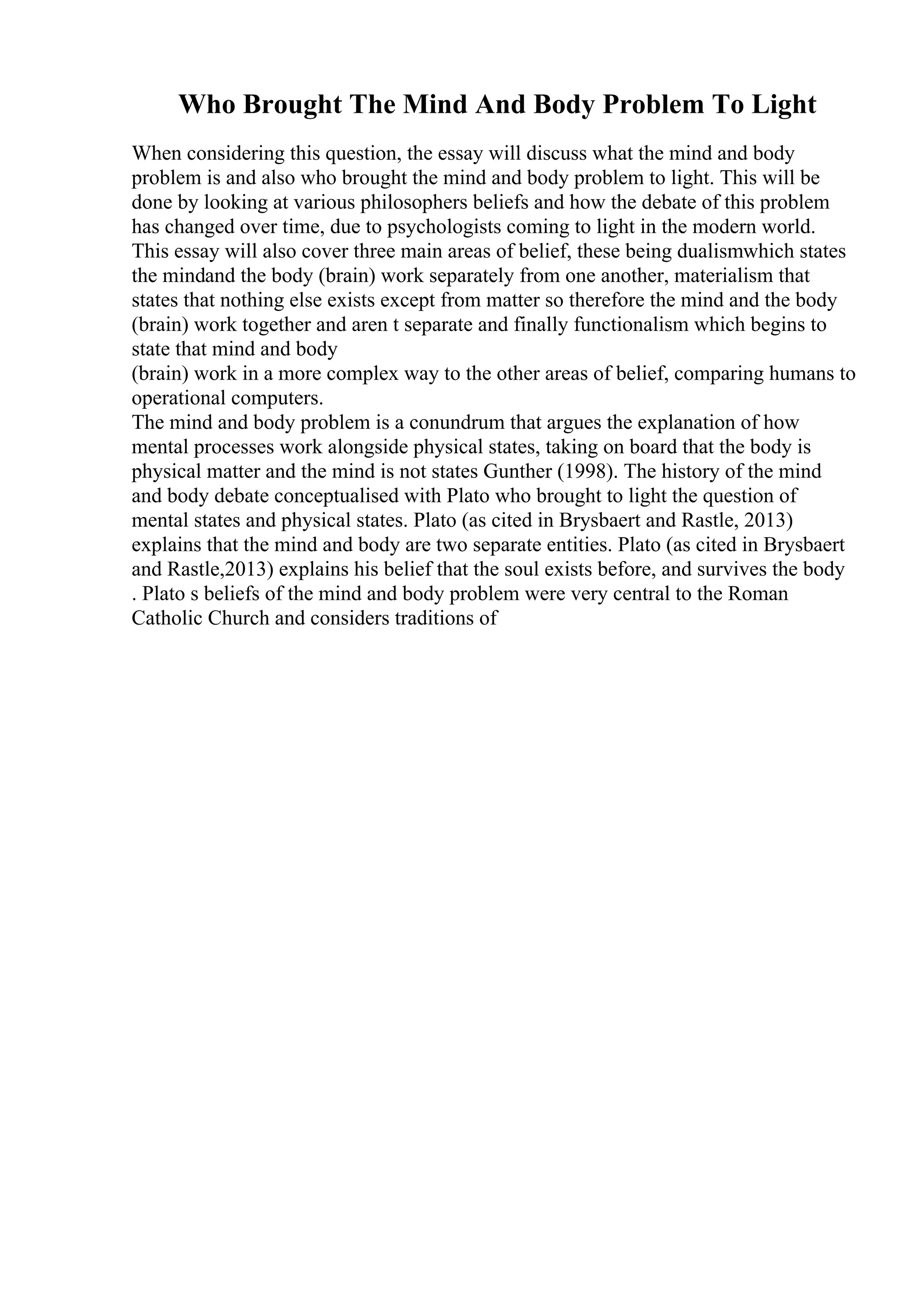 Who Brought The Mind And Body Problem To Light
When considering this question, the essay will discuss what the mind and body
problem is and also who brought the mind and body problem to light. This will be
done by looking at various philosophers beliefs and how the debate of this problem
has changed over time, due to psychologists coming to light in the modern world.
This essay will also cover three main areas of belief, these being dualismwhich states
the mindand the body (brain) work separately from one another, materialism that
states that nothing else exists except from matter so therefore the mind and the body
(brain) work together and aren t separate and finally functionalism which begins to
state that mind and body
(brain) work in a more complex way to the other areas of belief, comparing humans to
operational computers.
The mind and body problem is a conundrum that argues the explanation of how
mental processes work alongside physical states, taking on board that the body is
physical matter and the mind is not states Gunther (1998). The history of the mind
and body debate conceptualised with Plato who brought to light the question of
mental states and physical states. Plato (as cited in Brysbaert and Rastle, 2013)
explains that the mind and body are two separate entities. Plato (as cited in Brysbaert
and Rastle,2013) explains his belief that the soul exists before, and survives the body
. Plato s beliefs of the mind and body problem were very central to the Roman
Catholic Church and considers traditions of
 