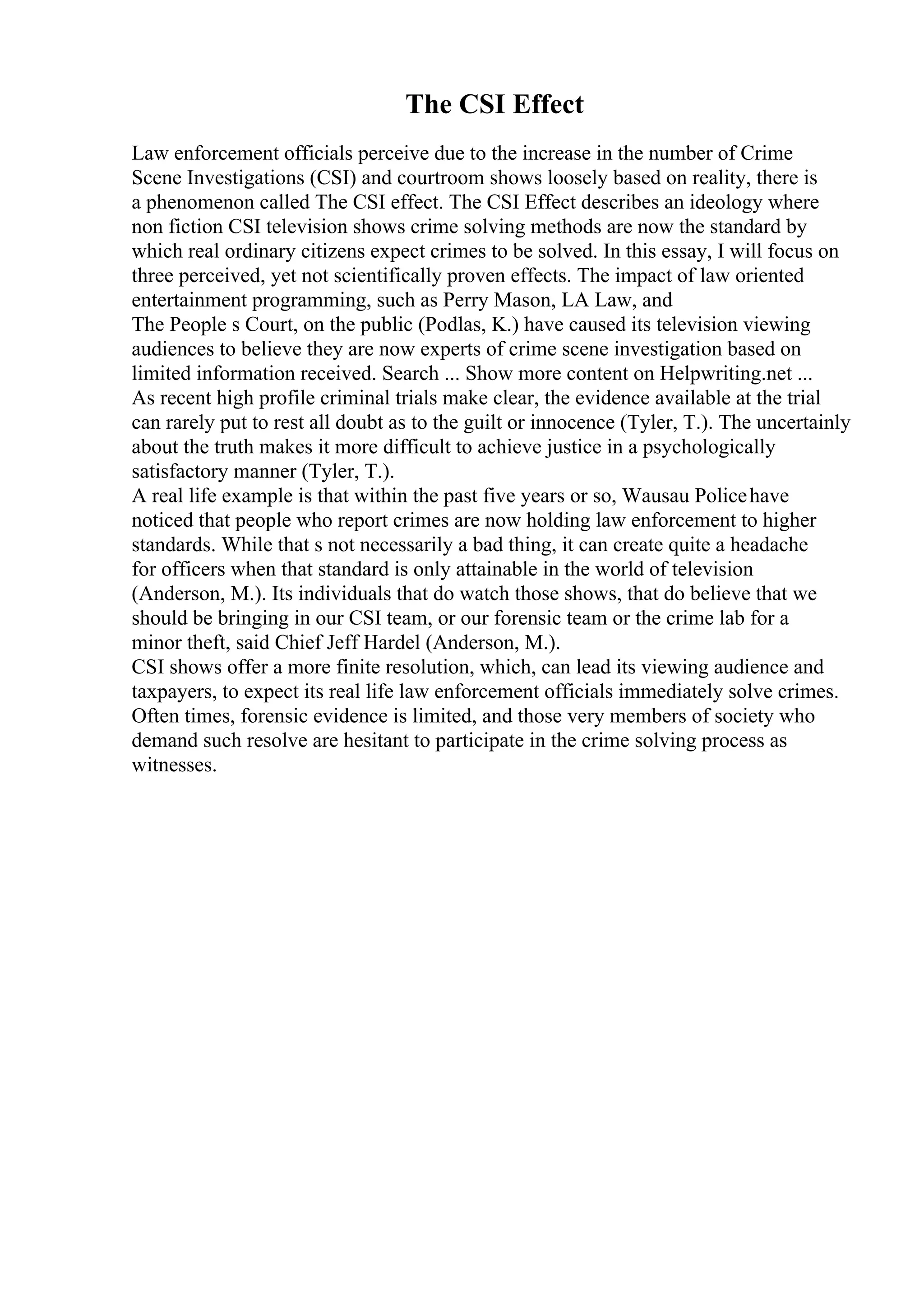 The CSI Effect
Law enforcement officials perceive due to the increase in the number of Crime
Scene Investigations (CSI) and courtroom shows loosely based on reality, there is
a phenomenon called The CSI effect. The CSI Effect describes an ideology where
non fiction CSI television shows crime solving methods are now the standard by
which real ordinary citizens expect crimes to be solved. In this essay, I will focus on
three perceived, yet not scientifically proven effects. The impact of law oriented
entertainment programming, such as Perry Mason, LA Law, and
The People s Court, on the public (Podlas, K.) have caused its television viewing
audiences to believe they are now experts of crime scene investigation based on
limited information received. Search ... Show more content on Helpwriting.net ...
As recent high profile criminal trials make clear, the evidence available at the trial
can rarely put to rest all doubt as to the guilt or innocence (Tyler, T.). The uncertainly
about the truth makes it more difficult to achieve justice in a psychologically
satisfactory manner (Tyler, T.).
A real life example is that within the past five years or so, Wausau Policehave
noticed that people who report crimes are now holding law enforcement to higher
standards. While that s not necessarily a bad thing, it can create quite a headache
for officers when that standard is only attainable in the world of television
(Anderson, M.). Its individuals that do watch those shows, that do believe that we
should be bringing in our CSI team, or our forensic team or the crime lab for a
minor theft, said Chief Jeff Hardel (Anderson, M.).
CSI shows offer a more finite resolution, which, can lead its viewing audience and
taxpayers, to expect its real life law enforcement officials immediately solve crimes.
Often times, forensic evidence is limited, and those very members of society who
demand such resolve are hesitant to participate in the crime solving process as
witnesses.
 