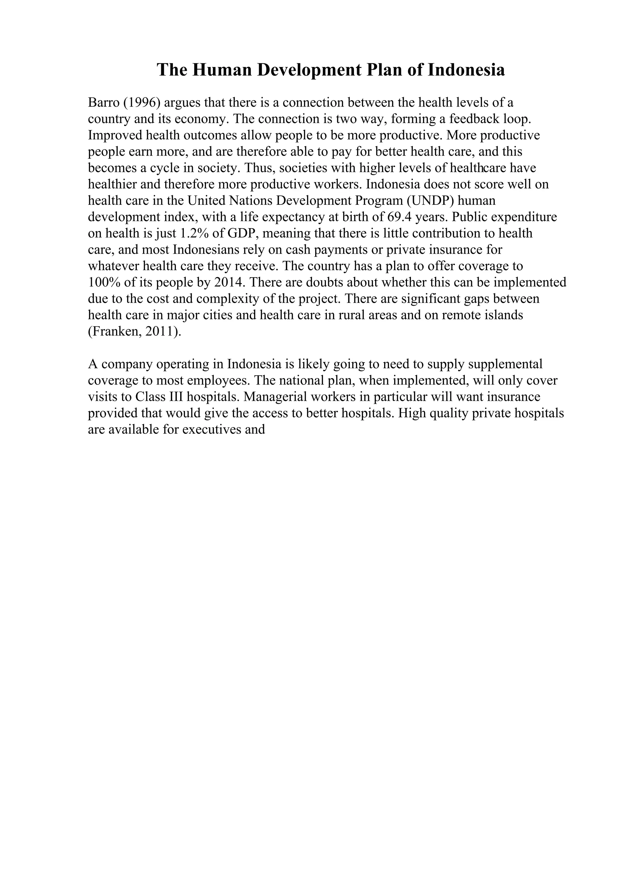 The Human Development Plan of Indonesia
Barro (1996) argues that there is a connection between the health levels of a
country and its economy. The connection is two way, forming a feedback loop.
Improved health outcomes allow people to be more productive. More productive
people earn more, and are therefore able to pay for better health care, and this
becomes a cycle in society. Thus, societies with higher levels of healthcare have
healthier and therefore more productive workers. Indonesia does not score well on
health care in the United Nations Development Program (UNDP) human
development index, with a life expectancy at birth of 69.4 years. Public expenditure
on health is just 1.2% of GDP, meaning that there is little contribution to health
care, and most Indonesians rely on cash payments or private insurance for
whatever health care they receive. The country has a plan to offer coverage to
100% of its people by 2014. There are doubts about whether this can be implemented
due to the cost and complexity of the project. There are significant gaps between
health care in major cities and health care in rural areas and on remote islands
(Franken, 2011).
A company operating in Indonesia is likely going to need to supply supplemental
coverage to most employees. The national plan, when implemented, will only cover
visits to Class III hospitals. Managerial workers in particular will want insurance
provided that would give the access to better hospitals. High quality private hospitals
are available for executives and
 